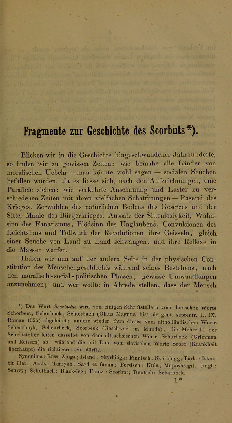 Fragmente zur Geschichte des Scorbuts*). Blicken wir in die Geschichte hingeschwundener Jahrhunderte, so finden wir zu gewissen Zeiten: wie beinahe alle Länder von moralischen Uebeln — man könnte wohl sagen — socialen Seuchen befallen wurden. Ja es Hesse sich, nach den Aufzeichnungen, eine Parallele ziehen: wie verkehrte Anschauung und Laster zu ver- schiedenen Zeiten mit ihren vielfachen Schattirungen — Raserei des Krieges, Zerwühlen des natürlichen Bodens des Gesetzes und der Sitte, Manie des Bürgerkrieges, Aussatz der Sittenlosigkeit, Wahn- sinn des Fanatismus, Blödsinn des Unglaubens, Convulsionen des Leichtsinns und Tollwuth der Revolutionen ihre Geissein, gleich einer Seuche von Land zu Land schwangen, und ihre Reflexe in die Massen warfen. Haben wir nun auf der andern Seite in der physischen Con- stitution des Menschengeschlechts während seines Bestehens, nach den moralisch-social-politischen Phasen, gewisse Umwandlungen anzunehmen; und wer wollte in Abrede stellen, dass der Mensch *) Das Wort Scorbutus wird von einigen Schriftstellern vom dänischen Worte Schorbeet, Schorbuck, Schcerbuch (Olaus Magnus, hist, de gent. septentr. L. IX. Romae 1555) abgeleitet; andere wieder thun dieses vom altholländischen Worte Scheurbuyk, Scheurbeck, Scorbeck (Geschwür im Munde); die Mehrzahl der Schriftsteller leiten dasselbe von dem altsächsischen Worte Schorbock (Grimmen und Reissen) ab; während die mit Lind vom slavischen Worte Scorb (Krankheit überhaupt) die richtigere sein dürfte. Synonima: Russ. Zinga; Island.: Skyrbiügk; Finnisch: Skörbjugg;Türk.: Iskor- bit illet; Arab.: Penfykh, Sayd et fumm; Persisch: Kula, Muposhtegil; Engl.: Scurvy; Schottisch: Black-leg; Franz.: Scorbut; Deutsch: Scharbock. 1*