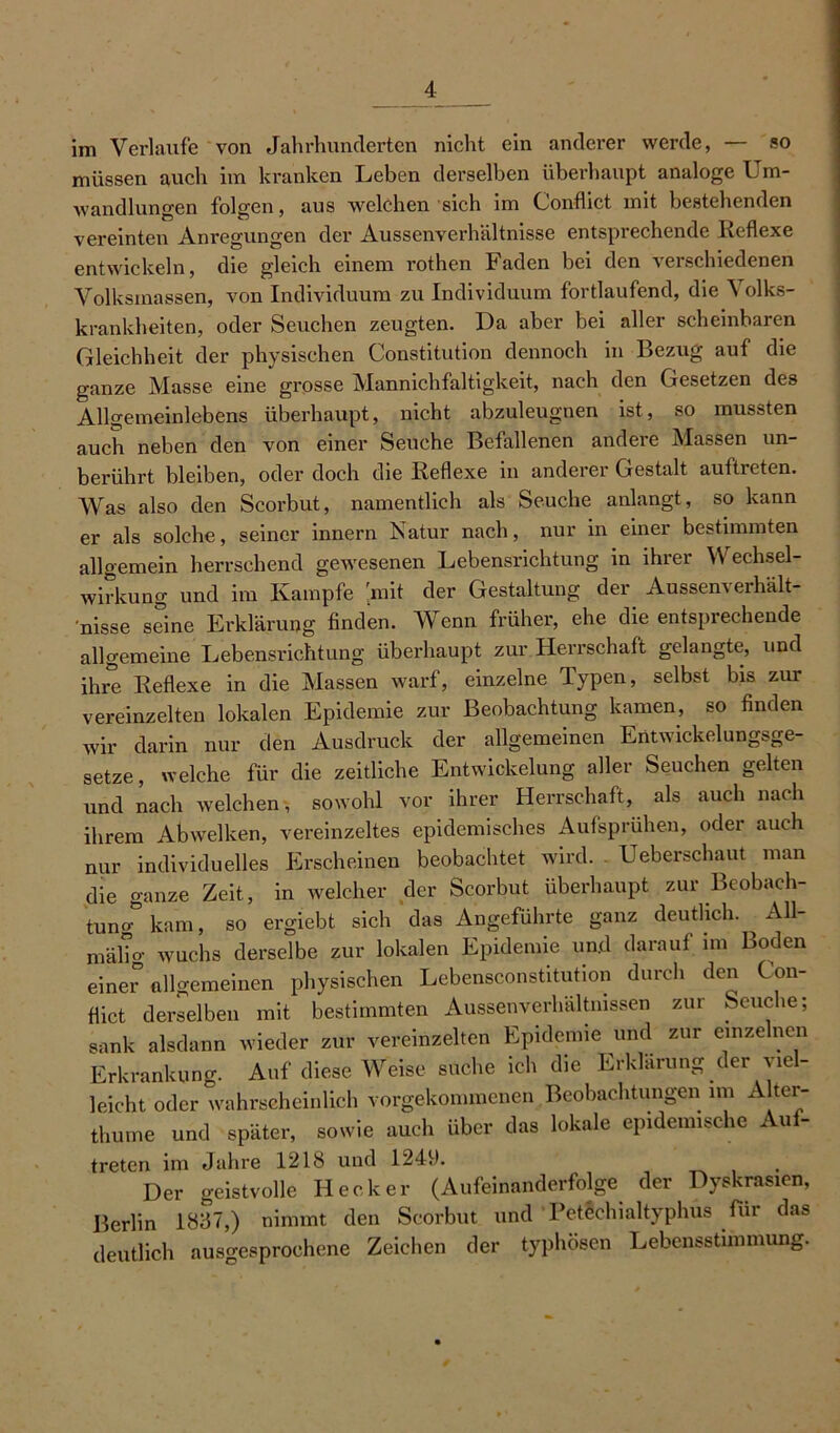 im Verlaufe von Jahrhunderten nicht ein anderer werde, — so müssen auch im kranken Leben derselben überhaupt analoge Um- wandlungen folgen, aus welchen sich im Conflict mit bestehenden vereinten Anregungen der Aussenverhältnisse entsprechende Reflexe entwickeln, die gleich einem rothen Faden bei den verschiedenen Volksmassen, von Individuum zu Individuum fortlaufend, die Volks- krankheiten, oder Seuchen zeugten. Da aber bei aller scheinbaren Gleichheit der physischen Constitution dennoch in Bezug auf die ganze Masse eine grosse Mannichfaltigkeit, nach den Gesetzen des Allgemeinlebens überhaupt, nicht abzuleugnen ist, so mussten auch neben den von einer Seuche Befallenen andere Massen un- berührt bleiben, oder doch die Reflexe in anderer Gestalt auftreten. Was also den Scorbut, namentlich als Seuche anlangt, so kann er als solche, seiner innern Natur nach, nur in einer bestimmten allgemein herrschend gewesenen Lebensrichtung in ihrer Wechsel- wirkung und im Kampfe 'mit der Gestaltung der Aussenverhält- nisse seine Erklärung finden. Wenn früher, ehe die entsprechende allgemeine Lebensrichtung überhaupt zur Herrschaft gelangte, und ihre Reflexe in die Massen warf, einzelne Typen, selbst bis zur vereinzelten lokalen Epidemie zur Beobachtung kamen, so finden wir darin nur den Ausdruck der allgemeinen Entwickelungsge- setze , welche für die zeitliche Entwickelung aller Seuchen gelten und nach welchen, sowohl vor ihrer Herrschaft, als auch nach ihrem Abwelken, vereinzeltes epidemisches Aufsprühen, odei auch nur individuelles Erscheinen beobachtet wird. Ueberschaut man die ganze Zeit, in welcher der Scorbut überhaupt zur Beobach- tung.0 kam, so ergiebt sich das Angeführte ganz deutlich. All- mälTo- wuchs derselbe zur lokalen Epidemie und darauf im Boden einer allgemeinen physischen Lebensconstitution durch den Con- flict derselben mit bestimmten Aussenverhältmssen zur Seuche; sank alsdann wieder zur vereinzelten Epidemie und zur einzelnen Erkrankung. Auf diese Weise suche ich die Erklärung der viel- leicht oder wahrscheinlich vorgekommenen Beobachtungen im Alter- thume und später, sowie auch über das lokale epidemische Auf- treten im Jahre 1218 und 1249. Der geistvolle Hecker (Aufeinanderfolge der Dyskrasien, Berlin 1837,) nimmt den Scorbut und Petechialtyphus für das deutlich ausgesprochene Zeichen der typhösen Lebensstimmung.