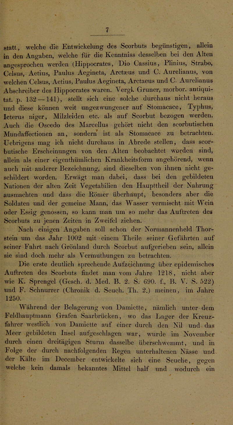 statt, welche die Entwickelung des Scorbuts begünstigen, allein in den Angaben, welche für die Kenntniss desselben bei den Alten angesprochen werden (Hippocrates, Dio Cassius, Plinius, Strabo, Celsus, Aetius, Paulus Aegineta, Arctaeus und 0. Aurelianus, von welchen Celsus, Aetius, Paulus Aegineta, Arctaeus und C. Aurelianus Abschreiber des Hippocrates waren. Vergl. Grüner, morbor. antiqui- tat. p. 132 —141), stellt sich eine solche durchaus nicht heraus und diese können weit ungezwungener auf Stomacace, Typhus, Icterus niger, Milzleiden etc. als auf Scorbut bezogen werden. Auch die Oscedo des Marcellus gehört nicht den scorbutischen Mimdaffectionen an, sondern ist als Stomacace zu betrachten. Uebrmens mag ich nicht durchaus in Abrede stellen, dass scor- butische Erscheinungen von den Alten beobachtet worden sind, allein als einer eigenthümlichen Krankheitsform angehörend, wenn auch mit anderer Bezeichnung, sind dieselben von ihnen nicht ge- schildert worden. Erwägt man dabei, dass bei den gebildeten Nationen der alten Zeit Yegetabilien den Haupttheil der Nahrung ausmachten und dass die Römer überhaupt, besonders aber die Soldaten und der gemeine Mann, das Wasser vermischt mit Wein oder Essig genossen, so kann man um so mehr das Auftreten des Scorbuts zu jenen Zeiten in Zweifel ziehen. Nach einigen Angaben soll schon der Normannenheld Thor- stein um das Jahr 1002 mit einem Theile seiner Gefährten auf seiner Fahrt nach Grönland durch Scorbut aufgerieben sein, allein sie sind doch mehr als Vermuthungen zu betrachten. Die erste deutlich sprechende Aufzeichnung über epidemisches Auftreten des Scorbuts findet man vom Jahre 1218, nicht aber wie K. Sprengel (Gesch. d. Med. B. 2. S. 690. fi, B. V. S. 522) und F. Schnurrer (Chronik d. Seuch. Th. 2.) meinen, im Jahre 1250. Während der Belagerung von Damiette, nämlich unter dem Feldhauptmann Grafen Saarbrücken, wo das Lager der Kreuz- fahrer westlich von Damiette auf einer durch den Nil und das Meer gebildeten Insel aufgeschlagen war, wurde im November durch einen dreitägigen Sturm dasselbe überschwemmt, und in i olge der durch nachfolgenden Regen unterhaltenen Nässe und der Kälte im December entwickelte sich eine Seuche, gegen welche kein damals bekanntes Mittel half und wodurch ein