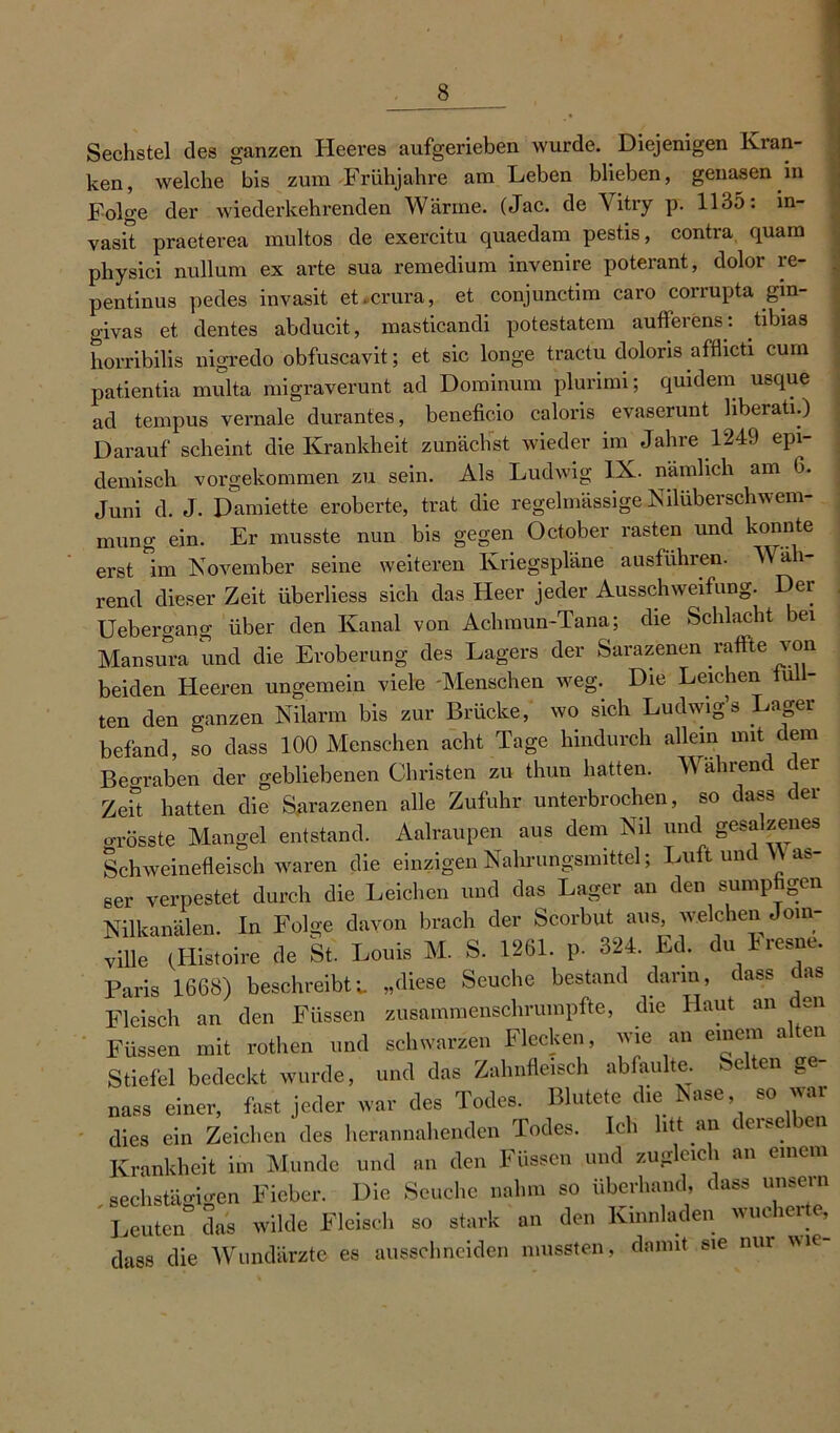 Sechstel des ganzen Heeres aufgerieben wurde. Diejenigen Kian- ken, welche bis zum Frühjahre am Leben blieben, genasen in Folge der wiederkehrenden Wärme. (Jac. de Vitry p. 1135: in- vasit praeterea multos de exercitu quaedam pestis, contra quam physici nullum ex arte sua remedium invenire poterant, dolor re- pentinus pedes invasit et.crura, et conjunctim caro corrupta gin- givas et dentes abducit, masticandi potestatem aufferens: tibias horribilis nigredo obfuscavit; et sic longe tractu doloris afflicti cum patientia multa migraverunt ad Dominum plurimi; quidem usque ad tempus vernale durantes, beneficio caloris evaserunt liberati.) Darauf scheint die Krankheit zunächst wieder im Jahre 1249 epi- demisch vorgekommen zu sein. Als Ludwig IX. nämlich am 6. Juni d. J. Damiette eroberte, trat die regelmässige Nilüberschwem- mung ein. Er musste nun bis gegen October rasten und konnte erst Im November seine weiteren Kriegspläne ausführen. Wah- rend dieser Zeit überliess sich das Heer jeder Ausschweifung. Der Uebero-ang über den Kanal von Achraun-Tana; die Schlacht bei Mansura und die Eroberung des Lagers der Sarazenen raffte von beiden Heeren ungemein viele -Menschen weg. Die Leichen füll- ten den ganzen Nilarm bis zur Brücke, wo sich Ludwig’s Lager befand, so dass 100 Menschen acht Tage hindurch allein mit dem Beo-raben der gebliebenen Christen zu thun hatten. Wahrend c er Zeit hatten die Sarazenen alle Zufuhr unterbrochen, so dass der o-rösste Mangel entstand. Aalraupen aus dem Nil und gesalzenes Schweinefleisch waren die einzigen Nahrungsmittel; Luft unt as- 8er verpestet durch die Leichen und das Lager an den sumpfigen Nilkanälen. In Folge davon brach der Scorbut aus, welchen Jom- ville (Histoire de St. Louis M. S. 1261. p. 324. Ed. du Fresne. Paris 1668) beschreibtl „diese Seuche bestand dann, dass as Fleisch an den Füssen zusammenschrumpfte, die Haut an den Füssen mit rothen und schwarzen Flecken, wie an einem alten Stiefel bedeckt wurde, und das Zahnfleisch abfaulte, en ge nass einer, fast jeder war des Todes. Blutete die Nase so war dies ein Zeichen des herannahenden Todes. Ich litt an ccue en Krankheit im Munde und an den Füssen und zugleich an einem sechstägigen Fieber. Die Seuche nahm so überhand, dass unsern Leuten das wilde Fleisch so stark an den Kinnladen wucherte, dass die Wundärzte es aussehneiden mussten, damit sie nur imc-