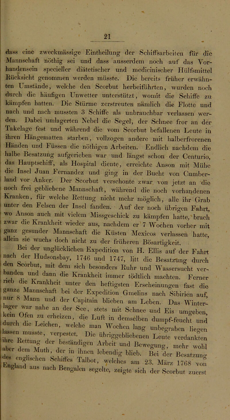 : dass eine zweckmässige Einteilung der Schiffsarbeiten für die i Mannschaft nöthig sei und dass ausserdem noch auf das Vor- handensein specieller diätetischer und medicinischer Hülfsmittel Rücksicht genommen werden müsste. Die bereits früher erwähn- ten Umstände, welche den Scorbut herbeiführten, wurden noch durch die häufigen Unwetter unterstützt, womit die Schiffe zu kämpfen hatten. Die Stürme zerstreuten nämlich die Flotte und nach und nach mussten 3 Schiffe als unbrauchbar verlassen wei- den. Dabei umlagerten Nebel die Segel, der Schnee fror an der Takelage fest und während die vom Scorbut befallenen Leute in ihien Hängematten starben, vollzogen andere mit halberfrorenen Händen und Füssen die nöthigen Arbeiten. Endlich nachdem die halbe Besatzung aufgerieben war und längst schon der Centurio, das Hauptschiff, als Hospital diente, erreichte Anson mit Mühe die Insel Juan Fernandez und ging in der Bucht von Cumber- land vor Anker. Der Scorbut verschonte zwar von jetzt an die noch frei gebliebene Mannschaft, während die noch vorhandenen Kranken, für welche Rettung nicht mehr möglich, alle ihr Grab unter den Felsen der Insel fanden. Auf der noch übrigen Fahrt, wo Anson auch mit vielem Missgeschick zu kämpfen hatte, brach zwar die Krankheit wieder aus, nachdem er 7 Wochen vorher mit ganz gesunder Mannschaft die Küsten Mexicos verlassen hatte, allein sie wuchs doch nicht zu der früheren Bösartigkeit. Bei der unglücklichen Expedition von H. Ellis auf der Fahrt nach der Hudsonsbay, 1746 und 1747, litt die Besatzung durch (len ocorbut, mit dem sich besonders Ruhr und Wassersucht ver- anden und dann die Krankheit immer tödtlich machten. Ferner neb die Krankheit unter den heftigsten Erscheinungen fast die ganze Mannschaft bei der Expedition Gmelins nach Sibirien auf nur i lann und der Capitain blieben am Leben. Das Winter- [SVr nahe rder Sce’ St0tS mit SchMe «<> Eis umgeben, ke n Ofen Z“ erheben die Luft in demselben dumpf-feueh” und duidi d.e Leichen, welche man Wochen lang „„begraben lieo-cn ^en musste verpestet Die übriggebliebenen Leute verdankten Ihre Rettung der beständigen Arbeit und Bewegung, mehr wohl aber dem Mutli,der in ihnen lebendig blieb. Bei der Besatzung J.“ '»bsc-hen Schiffes Talbot, welches am 23. März 1768 von gan< aus „ach Bengalen segelte, zeigte sich der Scorbut. zuerst