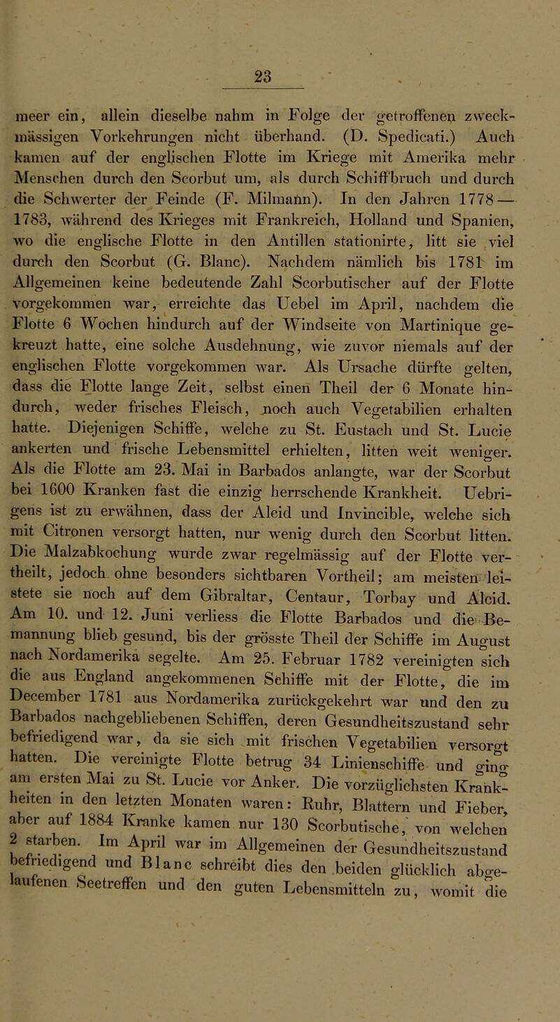 meer ein, allein dieselbe nahm in Folge der getroffenen zweck- mässigen Vorkehrungen nicht überhand. (D. Spedicati.) Auch kamen auf der englischen Flotte im Kriege mit Amerika mehr Menschen durch den Scorbut um, als durch Schiffbruch und durch die Schwerter der Feinde (F. Milmann). In den Jahren 1778 — 1783, während des Krieges mit Frankreich, Holland und Spanien, wo die englische Flotte in den Antillen stationirte, litt sie viel durch den Scorbut (G. Blanc). Nachdem nämlich bis 1781 im Allgemeinen keine bedeutende Zahl Scorbutischer auf der Flotte vorgekommen war, erreichte das Uebel im April, nachdem die Flotte 6 Wochen hindurch auf der Windseite von Martinique ge- kreuzt hatte, eine solche Ausdehnung, wie zuvor niemals auf der englischen Flotte vorgekommen war. Als Ursache dürfte gelten, dass die Flotte lange Zeit, selbst einen Theil der 6 Monate hin- durch, weder frisches Fleisch, .noch auch Vegetabilien erhalten hatte. Diejenigen Schiffe, welche zu St. Eustach und St. Lucie ankerten und frische Lebensmittel erhielten, litten weit weniger. Als die Flotte am 23. Mai in Barbados anlangte, war der Scorbut bei 1600 Kranken fast die einzig herrschende Krankheit. Uebri- gens ist zu erwähnen, dass der Aleid und Invincible, welche sich mit Citronen versorgt hatten, nur wenig durch den Scorbut litten. ibkochuna wui de zwar regelmässig auf der Flotte ver- theilt, jedoch ohne besonders sichtbaren Vortheil; am meisten lei- stete sie noeh auf dem Gibraltar, Centaur, Torbay und Aldd. Am 10. und 12. Juni verliess die Flotte Barbados und die Be- mannung blieb gesund, bis der grösste Theil der Schiffe im August nach Nordamerika segelte. Am 25. Februar 1782 vereinigten lieh die aus England angekommenen Schiffe mit der Flotte, die im December 1/81 aus Nordamerika zurückgekehrt war und den zu Barbados nachgebliebenen Schiffen, deren Gesundheitszustand sein- befriedigend war, da sie sieh mit frischen Vegetabilien versorot hatten. Die vereinigte Flotte betrug 34 Linienschiffe und ö-ino- am ersten Mai zu St. Lucie vor Anker. Die vorzüglichsten Krahk- heüen m den letzten Monaten waren: Ruhr, Blattern und Fieber aber auf 1884 Kranke kamen nur 130 Scorbutische/ von welchen 2 starben. Im April war im Allgemeinen der Gesundheitszustand befriedigend und Blanc schreibt dies den beiden glücklich abo-e- au enen Seetieffcn und den guten Lebensmitteln zu, womit die