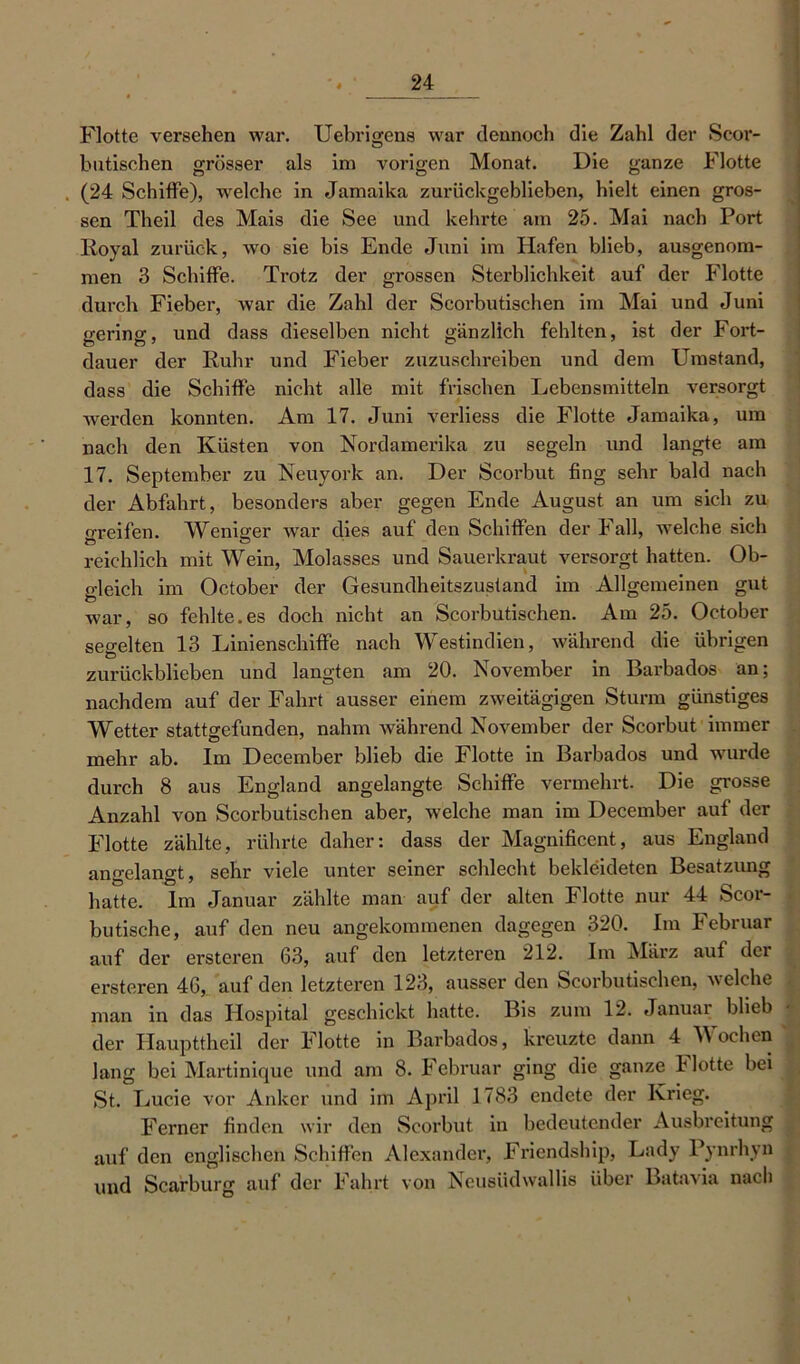 Flotte versehen war. Uebrigens war dennoch die Zahl der Scor- butischen grösser als im vorigen Monat. Die ganze Flotte . (24 Schiffe), welche in Jamaika zurückgeblieben, hielt einen gros- sen Theil des Mais die See und kehrte am 25. Mai nach Port Royal zurück, wo sie bis Ende Juni im Hafen blieb, ausgenom- men 3 Schiffe. Trotz der grossen Sterblichkeit auf der Flotte durch Fieber, war die Zahl der Seorbutischen im Mai und Juni gering, und dass dieselben nicht gänzlich fehlten, ist der Fort- dauer der Ruhr und Fieber zuzuschreiben und dem Umstand, dass die Schiffe nicht alle mit frischen Lebensmitteln versorgt werden konnten. Am 17. Juni verliess die Flotte Jamaika, um nach den Küsten von Nordamerika zu segeln und langte am 17. September zu Neuyork an. Der Scorbut fing sehr bald nach der Abfahrt, besonders aber gegen Ende August an um sich zu greifen. M^eniger war dies auf den Schiffen der Fall, welche sich reichlich mit Wein, Molasses und Sauerkraut versorgt hatten. Ob- gleich im October der Gesundheitszustand im Allgemeinen gut war, so fehlte.es doch nicht an Seorbutischen. Am 25. October segelten 13 Linienschiffe nach Westindien, während die übrigen zurückblieben und langten am 20. November in Barbados an; nachdem auf der Fahrt ausser einem zweitägigen Sturm günstiges Wetter stattgefunden, nahm während November der Scorbut immer mehr ab. Im December blieb die Flotte in Barbados und wurde durch 8 aus England angelangte Schiffe vermehrt. Die grosse Anzahl von Seorbutischen aber, welche man im December auf der Flotte zählte, rührte daher: dass der Magnificent, aus England angelangt, sehr viele unter seiner schlecht bekleideten Besatzung hatte. Im Januar zählte man auf der alten Flotte nur 44 Scor- butische, auf den neu angekommenen dagegen 320. Im Februar auf der erstcren 63, auf den letzteren 212. Im März auf dci ersteren 46, auf den letzteren 123, ausser den Seorbutischen, welche man in das Hospital geschickt hatte. Bis zum 12. Januar blieb der Ilaupttheil der Flotte in Barbados, kreuzte dann 4 Wochen Jang bei Martinique und am 8. Februar ging die ganze Hotte bei St. Lucie vor Anker und im April 1783 endete der Krieg. Ferner finden wir den Scorbut in bedeutender Ausbreitung auf den englischen Schiffen Alexander, Friendship, Lady Pynrhyn und Scarburg auf der Fahrt von Neusüdwallis über Batavia nach