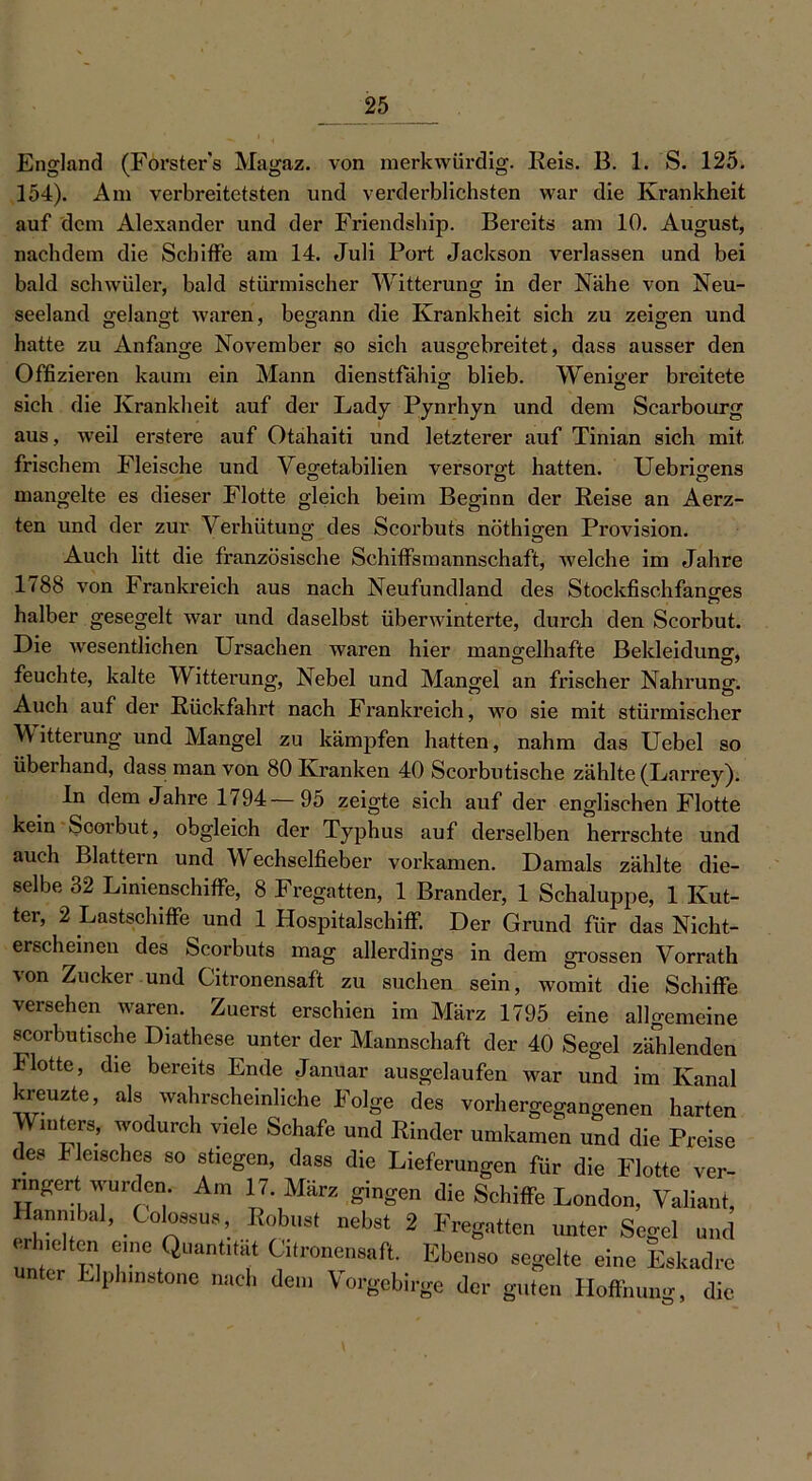 England (Försters Magaz. von merkwürdig. Reis. B. 1. S. 125. 154). Am verbreitetsten und verderblichsten war die Krankheit auf dem Alexander und der Friendship. Bereits am 10. August, nachdem die Schiffe am 14. Juli Port Jackson verlassen und bei bald schwüler, bald stürmischer Witterung in der Nähe von Neu- seeland gelangt waren, begann die Krankheit sich zu zeigen und hatte zu Anfänge November so sich ausgebreitet, dass ausser den Offizieren kaum ein Mann dienstfähig blieb. Weniger breitete sich die Krankheit auf der Lady Pynrhyn und dem Scarbourg aus, weil erstere auf Otahaiti und letzterer auf Tinian sich mit frischem Fleische und Yegetabilien versorgt hatten. Uebrigens mangelte es dieser Flotte gleich beim Beginn der Reise an Aerz- ten und der zur Verhütung des Scorbuts nöthigen Provision. Auch litt die französische Schiffsmannschaft, welche im Jahre 1788 von Frankreich aus nach Neufundland des Stockfischfanges halber gesegelt war und daselbst überwinterte, durch den Scorbut. Die wesentlichen Ursachen waren hier mangelhafte Bekleidung, feuchte, kalte Witterung, Nebel und Mangel an frischer Nahrung. Auch auf der Rückfahrt nach Frankreich, wo sie mit stürmischer Witterung und Mangel zu kämpfen hatten, nahm das Uebel so überhand, dass man von 80 Kranken 40 Scorbutische zählte (Larrey). ln dem Jahre 1794—95 zeigte sich auf der englischen Flotte kein Scorbut, obgleich der Typhus auf derselben herrschte und auch Blattern und Wechselfieber vorkamen. Damals zählte die- selbe 32 Linienschiffe, 8 Fregatten, 1 Brander, 1 Schaluppe, 1 Kut- ter, 2 Lastschiffe und 1 Hospitalschiff. Der Grund für das Nicht- erscheinen des Scorbuts mag allerdings in dem grossen Vorrath von Zucker und Citronensaft zu suchen sein, womit die Schiffe versehen waren. Zuerst erschien im März 1795 eine allgemeine scorbutische Diathese unter der Mannschaft der 40 Segel zählenden Flotte, die bereits Ende Januar ausgelaufen war und im Kanal kreuzte, als wahrscheinliche Folge des vorhergegangenen harten Winters, wodurch viele Schafe und Rinder umkamen und die Preise es Fleisches so stiegen, dass die Lieferungen für die Flotte ver- ringertwurden. Am 17. März gingen die Schiffe London, Valiant, Hanmbal, Golossus, Robust nebst 2 Fregatten unter Segel und erhalten eine Quantität Citronensaft. Ebenso segelte eine Eskadre unter Llphinstone nach dem Vorgebirge der guten Hoffnung, die