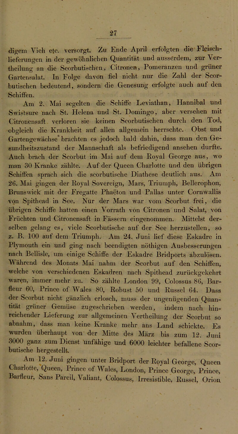 di gern Vieh etc. versorgt. Zu Ende April erfolgten die Fleiseh- lieferungen in der gewöhnlichen Quantität und ausserdem, zur Ver- keilung an die Scorbutischen, Citronen, Pomeranzen und grüner Gartensalat. In Folge davon fiel nicht nur die Zahl der Scor- butischen bedeutend, sondern die Genesung erfolgte auch auf den Schiften. Am 2. Mai segelten die Schifte Leviathan, Hannibal und Swistsure nach St. Helena und St. Domingo, aber versehen mit Citronensaft verloren sie keinen Scorbutischen durch den Tod, obgleich die Krankheit auf allen allgemein herrschte. Obst und Gartengewächse brachten es jedoch bald dahin, dass man den Ge- sundheitszustand der Mannschaft als befriedigend ansehen durfte. Auch brach der Scorbut im Mai auf dem Royal George aus, wo man 30 Kranke zählte. Auf der Queen Charlotte und den übrigen Schiften sprach sich die scorbutische Diathese deutlich aus. Am 26. Mai gingen der Royal Sovereign, Mars, Triumph, Bellerophon, Brunswick mit der Fregatte Phaeton und Pallas unter Cornwallis von Spithead in See. Nur der Mars war vom Scorbut frei, die übrigen Schiffe hatten einen Vorrath von Citronen und Salat, von Früchten und Citronensaft in Fässern eingenommen. Mittelst der- selben gelang es, viele Scorbutische auf der See herzustellen, so z. B. 100 auf dem Triumph. Am 24. Juni lief diese Eskadre in Plymouth ein und ging nach beendigten nöthigen Ausbesserungen nach Bellisle, um einige Schiffe der Eskadre Bridports abzulösen. Während des Monats Mai nahm der Scorbut auf den Schiffen, welche von verschiedenen Eskadren nach Spithead zurückgekehrt waren, immer mehr zu. So zählte London 99, Colossus 86, Bar- fleur 60, Prince of Wales 80, Robust 50 und Rüssel 64. Dass der Scorbut nicht gänzlich erlosch, muss der ungenügenden Quan- tität grüner Gemüse zugeschrieben werden, indem nach hin- reichender Lieferung zur allgemeinen Verkeilung der Scorbut so abnahm, dass man keine Kranke mehr ans Land schickte. Es wurden überhaupt von der Mitte des März bis zum 12. Juni 3000 ganz zum Dienst unfähige und 6000 leichter befallene Scor- butische hergestellt. Am 12. Juni gingen unter Bridport der Royal George, Queen Charlotte, Queen, Prince of Wales, London, Prince George, Prince, Barfieur, Sans Pareil, Valiant, Colossus, Irresistible, Rüssel, Orion