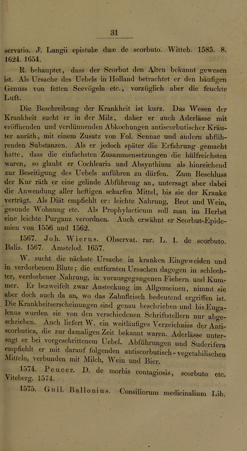 servatio. J. Langii epistulie (lute de scorbuto. Witteb. 1585. 8. 1624. 1654. R. behauptet, dass der Scorbut den Alten bekannt gewesen ist. Als Ursache des Uebels in Holland betrachtet er den häufigen O Genuss von fetten Seevögeln etc., vorzüglich aber die feuchte Luft. Die Beschreibung der Krankheit ist kurz. Das Wesen der Krankheit sucht er in der Milz, daher er auch Aderlässe mit eröffnenden und verdünnenden Abkochungen antiscorbutischer Kräu- ter anräth, mit einem Zusatz von Fol. Sennae und andern abfüh- renden Substanzen. Als er jedoch später die Erfahrung gemacht hatte, dass die einfachsten Zusammensetzungen die hülfreichsten waren, so glaubt er Cochlearia und Absynthium als hinreichend zur Beseitigung des Uebels anführen zu dürfen. Zum Beschluss der Kur räth er eine gelinde Abführung an, untersagt aber dabei die Anwendung aller heftigen scharfen Mittel, bis sie der Kranke verträgt. Als Diät empfiehlt er: leichte Nahrung, Brot und Wein, gesunde Wohnung etc. Als Prophylacticuin soll man im Herbst eine leichte Purganz verordnen. Auch erwähnt er Scorbut-Epide- mien von 1556 und 1562. 1567. Joh. Wierus. Observat. rar. L. 1. de scorbuto. Balis. 1567. Amstelod. 1657. W. sucht die nächste Ursache in kranken Eingeweiden und in verdorbenem Blute; die entfernten Ursachen dagegen in schlech- , b er Nahrun&, in vorausgegangenen Fiebern und Kum- mer. Er bezweifelt zwar Ansteckung im Allgemeinen, nimmt sie aber doch auch da an, wo das Zahnfleisch bedeutend ergriffen ist. Die Krankheitserscheinungen sind genau beschrieben und°bis Euga- lenus wurden sie von den verschiedenen Schriftstellern nur ab»e- schrieben. Auch liefert W. ein weitläufiges Verzeichniss derAnti- scorbutica, die zur damaligen Zeit bekannt waren. Aderlässe unter- sagt er bei vorgeschrittenem Uebek Abführungen und Suderifera empfiehlt er mit darauf folgenden antiscorbutisch - vegetabilischen Mitteln, verbunden mit Milch, ^Vein und Bier. V, .157i' l'“er- D- de m“'bis contagiosis, scorbuto etc. Viteberg. lo74. 15/5. Guil. Ballonius. Consäliorum medicinalium Lib.