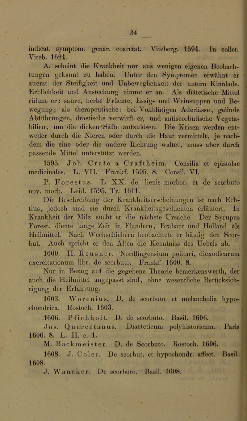 indicat. Symptom, genar. coarctat. Viteberg. 1594. In collet. Viteb. 1624. A. scheint die Krankheit nur aus Avenigen eigenen Beobach- tungen gekannt zu haben. Unter den Symptomen erwähnt er zuerst der Steifigkeit und Unbeweglichkeit der untern Kinnlade. Erblichkeit und Ansteckung nimmt er an. Als diätetische Mittel rühmt er: saure, herbe Früchte, Essig- und Weinsuppen und Be- wegung; als therapeutische: bei Vollblütigen Aderlässe, gelinde Abführungen, drastische venvirft er, und antiscorbutische Vegeta- bilien, um die dicken'•Säfte aufzulösen. Die Krisen Averden ent- i Aveder durch die Nieren oder durch die Haut vermittelt, je nach- dem die eine oder die andere Richtung AA'altet, muss aber durch passende Mittel unterstützt werden. 1595. Joh. Crato a Craftheim. Consilia et epistolae medicinales. L. VII. Frankf. 1595. 8. Consil. VI. P. Forestus. L. XX. de lienis morbor. et de scorbuto nov. morb. Leid. 1595. Tr. 1611. Die Beschreibung der Krankheitserscheinungen ist nach Ech- tius, jedoch sind sie durch Krankheitsgeschichten erläutert. In Krankheit der Milz sucht er die nächste Ursache. Der Syrupus Forest, diente lange Zeit in Flandern, Brabant und Holland als Heilmittel. Nach Wechselfiebern beobachtete er häufig den Scor- but. Auch spricht er den Alten die Kenntniss des Uebels ab. 1600. H. Reusner. Nordlingensium politari, diexodicarum exercitationum libr. de scorbuto. Frankf. 1600. 8. Nur in Bezug auf die gegebene Theorie bejnerkenswerth, der auch die Heilmittel angepasst sind, ohne Avesentliche Berücksich- tigung der Erfahrung. 1603. Worenius. D. de scorbuto et melancholia hypo- chondrica. Rostoch. 1603. 1606. Pfichholt. D. de scorbuto. Basil. 1606. Jos. Quercetanus. Diaeteticum polyhistoricum. Paris 1606. 8. L. II. c. 1. M. Backmeister. D. de Scorbuto. Rostoch. 1606. 1608. J. Coler. De scorbut. et hypochondr. affect. 1608. J. Wancker. De scorbuto. Basil. 1608. Basil.