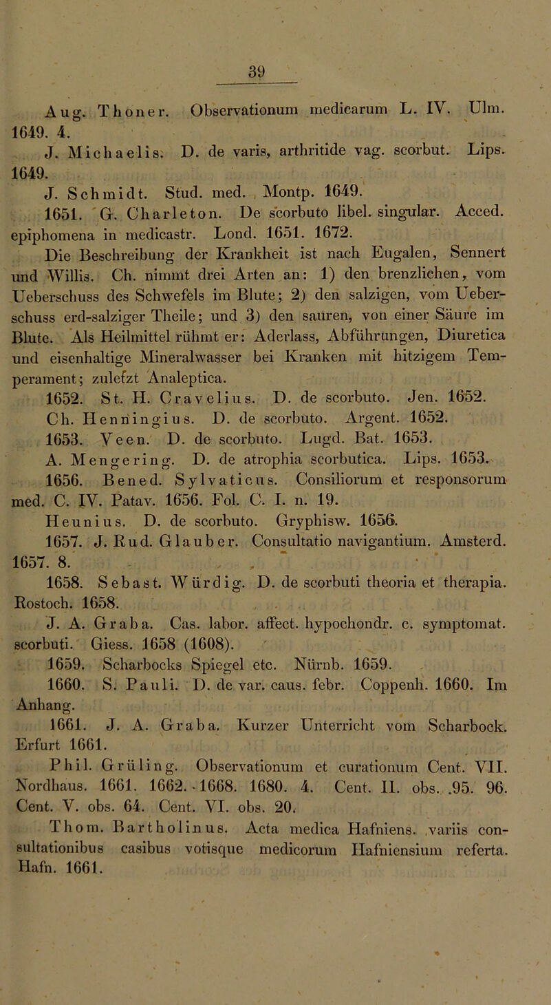 Aug. Thon er. Observationum medicarum L. IV. Ulm. 1649. 4. J. Michaelis. D. de varis, arthritide vag. scorbut. Lips. 1649. J. Schmidt. Stud. med. Montp. 1649. 1651. G. Charleton. De scorbuto Iibel. singulär. Acced. epiphomena in medicastr. Lond. 1651. 16/2. Die Beschreibung der Krankheit ist nach Eugalen, Sennert und Willis. Ch. nimmt drei Arten an: 1) den brenzlichen, vom Ueberschuss des Schwefels im Blute; 2) den salzigen, vom Ueber- schuss erd-salziger Theile; und 3) den sauren, von einer Säure im Blute. Als Heilmittel rühmt er: Aderlass, Abführungen, Diuretica und eisenhaltige Mineralwasser bei Kranken mit hitzigem Tem- perament; zulefzt Analeptica. 1652. St. H. Cravelius. D. de scorbuto. Jen. 1652. Ch. Henningius. D. de scorbuto. Argent. 1652. 1653. Veen. D. de scorbuto. Lugd. Bat. 1653. A. Menge ring. D. de atrophia scorbutica. Lips. 1653. 1656. Bened. Sylvaticus. Consiliorum et responsorum med. C. IV. Patav. 1656. Fol. C. I. n. 19. Heunius. D. de scorbuto. Gryphisw. 1656. 1657. J. Rud. Glaub er. Consultat.io navigantium. Amsterd. 1657. 8. , , 1658. Sebast. Würdig. D. de scorbuti theoria et therapia. Rostoch. 1658. J. A. Graba. Cas. labor. affect. hypochondr. c. symptomat. scorbuti. Giess. 1658 (1608). 1659. Scharbocks Spiegel etc. Niirnb. 1659. 1660. S. Pauli. D. de var. caus. febr. Coppenh. 1660. Im Anhang. 1661. J. A. Graba. Kurzer Unterricht vom Scharbock. Erfurt 1661. Phil. Grilling. Observationum et curationum Cent. VII. Nordhaus. 1661. 1662. • 1668. 1680. 4. Cent. II. obs. .95. 96. Cent. V. obs. 64. Cent. VI. obs. 20. 1 hom. Bartholinus. Acta medica Hafniens. variis con- sultationibus casibus votisque medicorum Hafniensium referta. Hafn. 1661.