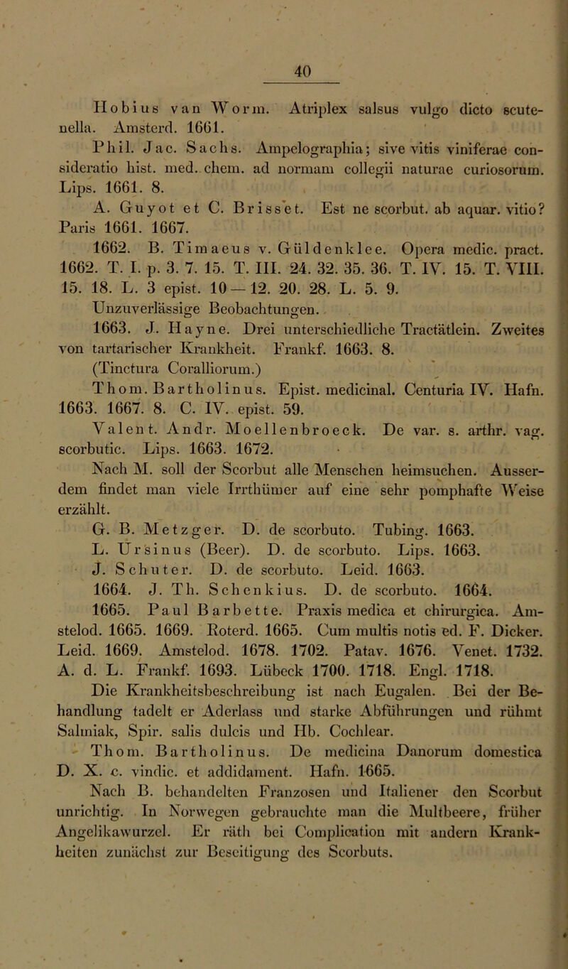 Ho bi us van Worin. Atriplex salsus vulgo dicto scute- nella. Amstcrd. 1661. Phil. Jac. Sachs. Ampclographia; sive vitis viniferae con- sideratio hist. med. ehern. ad normam collegii naturae curiosoruin. A. Guyot et C. Brisset. Est ne scorbut. ab aquar. vitio? Paris 1661. 1667. 1662. B. Timaeus v. Güldenklee. Opera mcdic. pract. 1662. T. I. p. 3. 7. 15. T. III. 24. 32. 35. 36. T. IV. 15. T. VIII. 15. 18. L. 3 epist. 10—12. 20. 28. L. 5. 9. Unzuverlässige Beobachtungen. 1663. J. Ha yne. Drei unterschiedliche Tractätlein. Zweites von tartarischer Krankheit. Frankf. 1663. 8. (Tinctura Coralliorum.) Thom. Bartholin us. Epist. medicinal. Centuria IV. Hafn. 1663. 1667. 8. C. IV. epist. 59. Valent. Andr. Moellenbroeck. De var. s. arthr. vag. scorbutie. Lips. 1663. 1672. Nach M. soll der Scorbut alle Menschen heimsuchen. Ausser- dem findet man viele Irrthümer auf eine sehr pomphafte Weise erzählt. 1665. Paul Barbette. Praxis medica et chirurgica. Am- stelod. 1665. 1669. Eoterd. 1665. Cum multis notis ed. F. Dicker. Leid. 1669. Amstelod. 1678. 1702. Patav. 1676. Venet. 1732. A. d. L. Frankf. 1693. Lübeck 1700. 1718. Engl. 1718. Die Krankheitsbeschreibung ist nach Eugalen. Bei der Be- handlung tadelt er Aderlass und starke Abführungen und rühmt Salmiak, Spir. salis dulcis und Hb. Cochlear. Thom. Bartholinus. De medicina Danorum domestiea D. X. c. vindic. et addidament. Hafn. 11365. Nach B. behandelten Franzosen und Italiener den Scorbut unrichtig. In Norwegen gebrauchte man die Multbeere, früher Angelikawurzel. Er räth bei Complieatiou mit andern Krank- heiten zunächst zur Beseitigung des Scorbuts. Ö Ö ♦ .