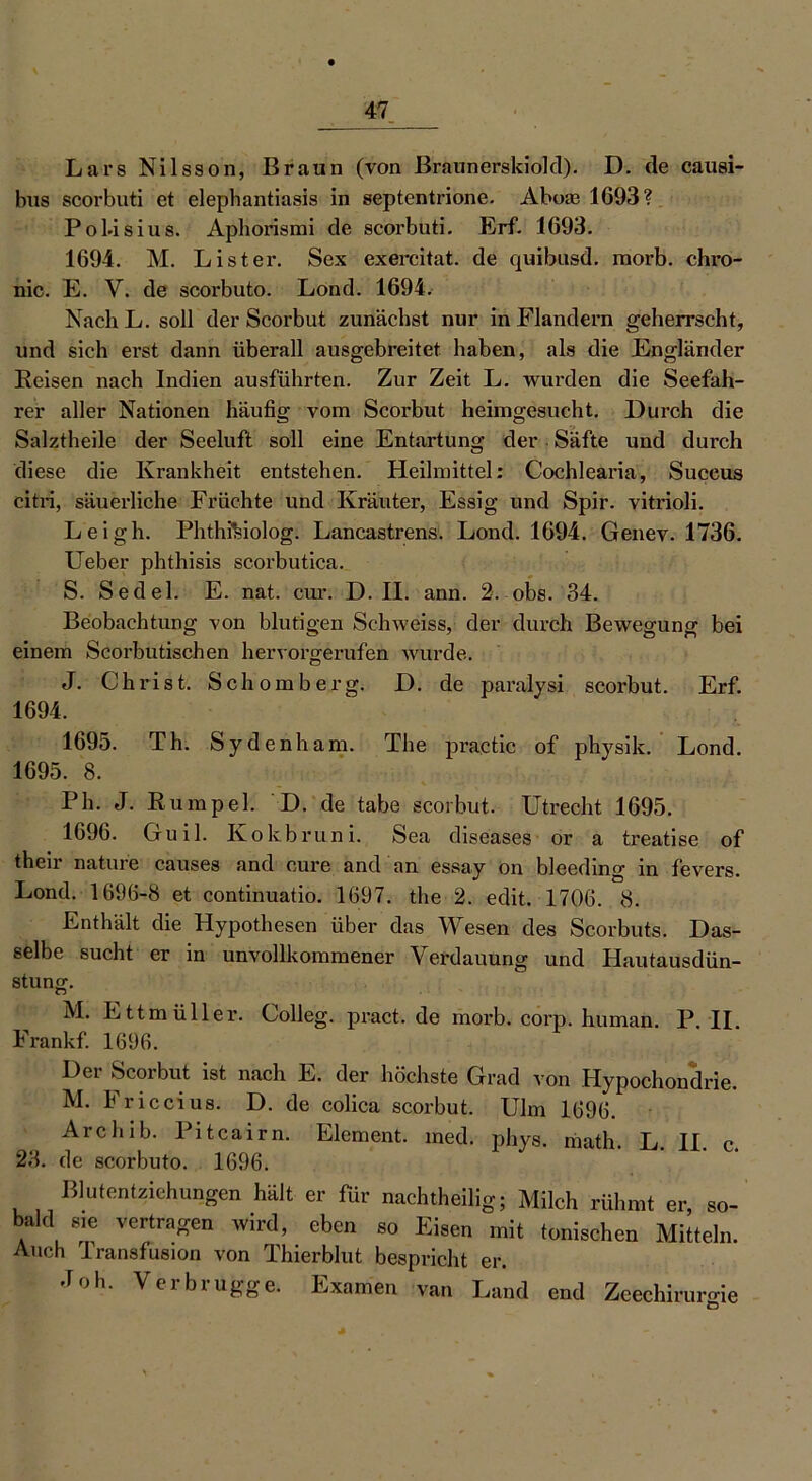 Lars Nils so n, Braun (von Braunerskiold). D. de causi- hus scorbuti et elephantiasis in septentrione. Abore 1693? Pobisius. Apborismi de scorbuti. Erf. 1693. 1694. M. List er. Sex exercitat. de quibusd. raorb. chro- nic. E. V. de scorbuto. Lond. 1694. Nach L. soll der Scorbut zunächst nur in Flandern geherrscht, und sich erst dann überall ausgebreitet haben, als die Engländer Reisen nach Indien ausführten. Zur Zeit L. wurden die Seefah- rer aller Nationen häufig vom Scorbut heimgesucht. Durch die Salztheile der Seeluft soll eine Entartung der Säfte und durch diese die Krankheit entstehen. Heilmittel: Cochlearia, Succus citri, säuerliche Früchte und Kräuter, Essig und Spir. vitrioli. Leigh. PhthiUolog. Lancastrens. Lond. 1694. Genev. 1736. Ueber phthisis scorbutica. S. Sedel. E. nat. cur. D. II. ann. 2. obs. 34. Beobachtung von blutigen Schweiss, der durch Bewegung bei einem Scorbutischen hervorgerufen wurde. J. Christ. Schömberg. D. de paralysi scorbut. Erf. 1694. 1695. Th. Sydenham. The practic of physik. Lond. 1695. 8. Ph. J. Rumpel. D. de tabe scorbut. Utrecht 1695. 1696. Guil. Ivokbruni. Sea diseases or a treatise of their nature causes and eure and an essay on bleeding in fevers. Lond. 1696-8 et continuatio. 1697. the 2. edit. 1706. 8. Enthält die Hypothesen über das Wesen des Scorbuts. Das- selbe sucht er in unvollkommener Verdauung und Hautausdün- stung. n p. II. M. Ettmüller. Colleg. pract. de morb. corp. human Frankf. 1696. Der Scorbut ist nach E. der höchste Grad von Hypochondrie. M. Friccius. D. de colica scorbut. Ulm 1696. Archib. Pitcairn. Element, med. phys. math. L. II de scorbuto. 1696. Blutentziehungen hält er für nachtheilig; Milch rühmt er, so- sie vertragen wird, eben so Eisen mit tonischen Mitteln. 23 bald c. Auch Transfusion von Thierblut bespricht er. -Toh. Verbrugge. Examen van Land end Zeechirurgie