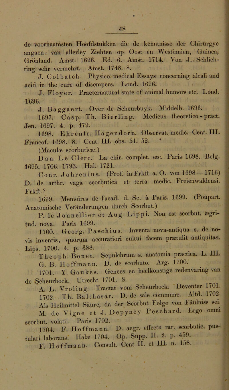 de voornaamsten Hoofdstukken die de kenntnisse der Chirurgye angacn- van allerley Ziehten op Oost en Westinnien, Guinea, Grönland. Amst. 1696. Ed. 6. Amst. 1714. Von J.. Schlich- tinsr sehr vermehrt. Amst. 1748. 8. J. Colbatch. Pliysico medical Essays concerning alcali and acid in the eure of disempers. Lond. 1696. J. Floyer. Praeternatural state of animal humors etc. Lond. 1696. J. Baggaert. Over de Scheurbuyk. Middelb. 1696. 1697. Casp. Th. Bierling. Medicus theoretico - pract. Jen. 1697. 4. p. 479. 1698. Ehrenfr. Hagendorn. Observat. medic. Cent. 111. Francof. 1698. 8. Cent. III. obs. 51. 52. (Maculae scorbuticae.) Dan. Le Clerc. La chir. complet. etc. Paris 1698. Belg. 1695. 1706. 1793. Hai. 1721. Conr. Johrenius. (Prof, in Frkft. a. O. von 1698 — 1716) D. de arthr. vaga scorbutica et terra medic. Freienwaldensi. Frkft.? 1699. Memoires de l’acad. d. Sc. a Paris. 1699. (Poupart. Anatomische Veränderungen durch Scorbut.) P. le Jonnellier et Aug. Lippi. Non est scorbut. ajgri- tud. nova. Paris 1699. 1700. Georg. Paschius. Inventa nova-antiqua s. de no- vis inventis, quorum accuratiori cultui facem praitulit antiquitas. Lips. 1700. 4. p. 388. Theoph. Bo net. Sepulchrum s. anatomia practica. L. III. G. B. Ho ff mann. D. de scorbuto. Arg. 1700. 1701. Y. Gaukes. Genees en heelkonstige redenvaring van de Scheurbock. Utrecht 1701. 8. A. L. Vroling. Tractat vom Scheurbock. Deventer 1701. 1702. Th. Balthasar. D. de sale commune. Altd. 1702. s Als Heilmittel Säure, da der Scorbut Folge von Fäulnis« sei. M. de Vigne et J. Depyney Peschard. Ergo omni scorbut. volatil. Paris 1702. 1704. F. II off mann. D. aegr. effectu rar. scorbutic. pus- tulari laborans. Hake 1704. Op. Supp. H. 2. p. 459. F. II off mann. Consult. Cent II. et III. n. 158.