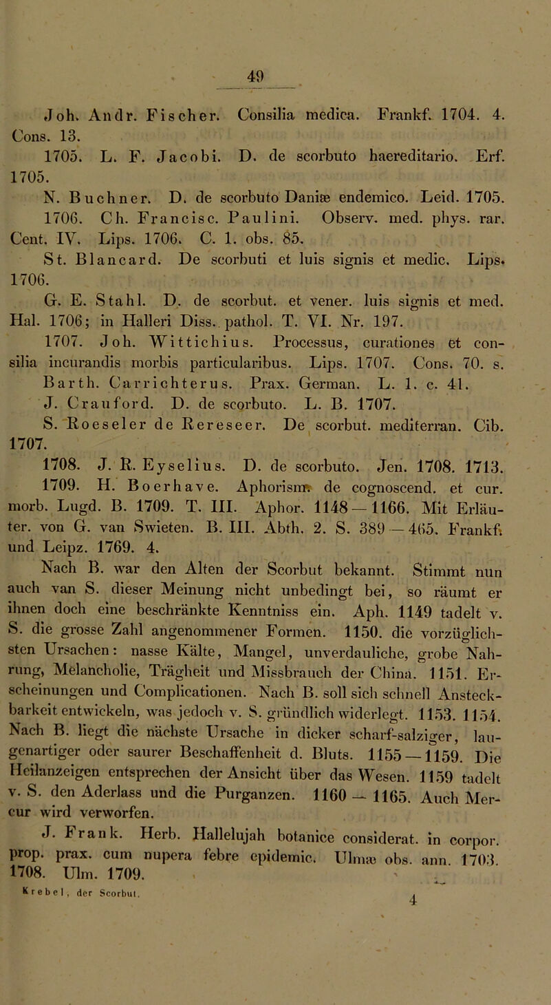 Joh. Andr. Fischer. Consilia medica. Frankf. 1704. 4. Cons. 13. 1705. L. F. Jacobi. D. de scorbuto haereditario. Erf. 1705. N. Büchner. D. de scorbuto Danite endemico. Leid. 1705. 1706. Ch. Francisc. Paulini. Observ. med. phys. rar. Cent. IV. Lips. 1706. C. 1. obs. 85. St. Blancard. De scorbuti et luis signis et medic. Lips* 1706. G. E. Stahl. D. de scorbut. et vener. luis signis et med. Hai. 1706; in Halleri Diss. . pathol. T. VI. Nr. 197. 1707. Joh. Wittichius. Processus, curationes et con- silia incurandis morbis particularibus. Lips. 1707. Cons. 70. s. Barth. Ca r rieht er u s. Prax. German. L. 1. c. 41. J. Crauford. D. de scorbuto. L. B. 1707. S. Roeseier de Rereseer. De scorbut. mediterran. Cib. 1707. 1708. J. R. Eyselius. D. de scorbuto. Jen. 1708. 1713. 1709. H. Boerhave. Aphorisrm de cognoscend. et cur. morb. Lugd. B. 1709. T. III. Aphor. 1148—1166. Mit Erläu- ter. von G. van Swieten. B. III. Abth. 2. S. 389 — 465. Frankf* und Leipz. 1769. 4. Nach B. war den Alten der Scorbut bekannt. Stimmt nun auch van S. dieser Meinung nicht unbedingt bei, so räumt er ihnen doch eine beschränkte Eenntniss ein. Aph. 1149 tadelt v. S. die grosse Zahl angenommener Formen. 1150. die vorzüglich- sten Ursachen: nasse Kälte, Mangel, unverdauliche, grobe Nah- rung, Melancholie, Trägheit und Missbrauch der China. 1151. Er- scheinungen und Complicationen. Nach B. soll sich schnell Ansteck- barkeit entwickeln, was jedoch v. S. gründlich widerlegt. 1153. 1154. Nach B. liegt die nächste Ursache in dicker scharf-salziger, lau- genartiger oder saurer Beschaffenheit d. Bluts. 1155 — 1159. Die Heilanzeigen entsprechen der Ansicht über das Wesen. 1159 tadelt v. S. den Aderlass und die Purganzen. 1160 — 1165. Auch Mer- cur wird verworfen. J. krank. Herb. Hallelujah botanice considerat. in corpor. prop. prax. cum nupera febre epideinic. Ulma* obs. ann. 1703. 1708. Ulm. 1709. Krebcl, der Scorbul. 4