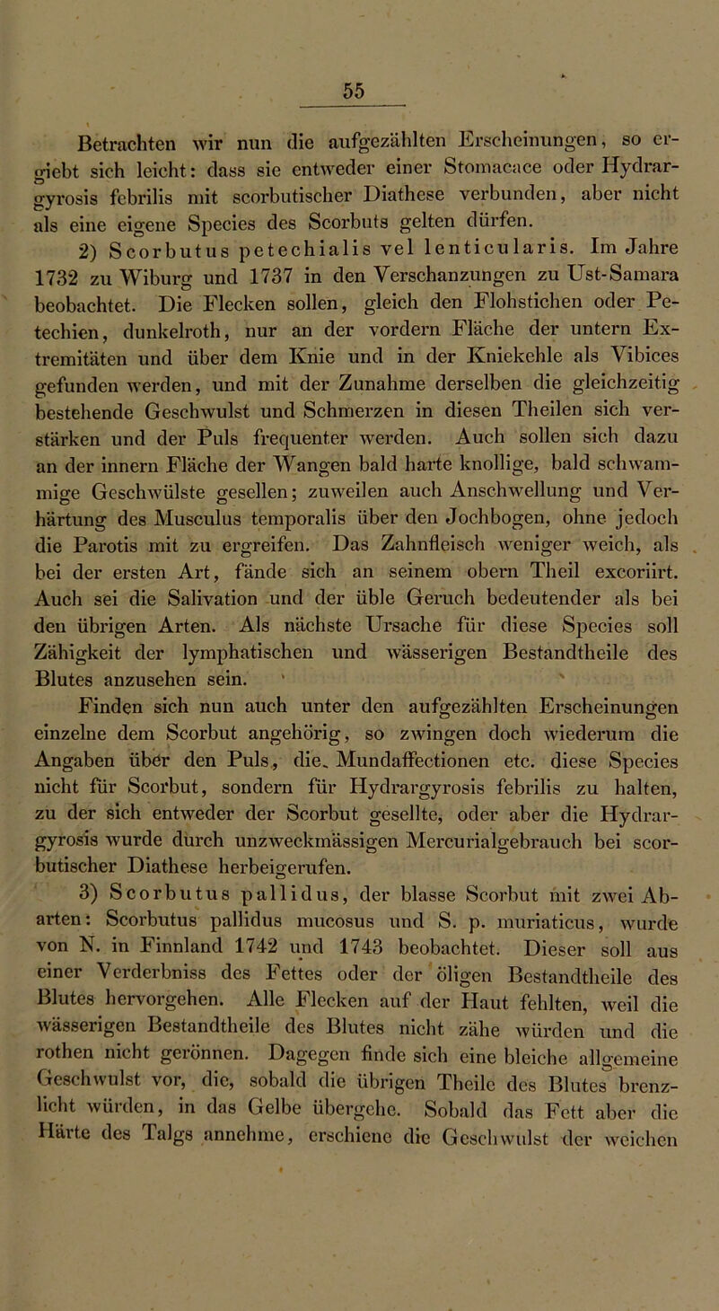 Betrachten wir nun die aufgezählten Erscheinungen, so er- giebt sich leicht: dass sie entweder einer Stomacace oder Hydrar- gyrosis febrilis mit scorbutischer Diathese verbunden, aber nicht als eine eigene Species des Scorbuts gelten dürfen. 2) Scorbutus petechialis vel lenticularis. Im Jahre 1732 zu Wiburg und 1737 in den Verschanzungen zu Ust-Samara beobachtet. Die Flecken sollen, gleich den Flohstichen oder Pe- techien, dunkelroth, nur an der vordem Fläche der untern Ex- tremitäten und über dem Knie und in der Kniekehle als Vibices gefunden werden, und mit der Zunahme derselben die gleichzeitig bestehende Geschwulst und Schmerzen in diesen Th eilen sich ver- stärken und der Puls frequenter werden. Auch sollen sich dazu an der innern Fläche der Wangen bald harte knollige, bald schwam- mige Geschwülste gesellen; zuweilen auch Anschwellung und Ver- härtung des Musculus temporalis über den Jochbogen, ohne jedoch die Parotis mit zu ergreifen. Das Zahnfleisch weniger weich, als bei der ersten Art, fände sich an seinem obern Theil excoriirt. Auch sei die Salivation und der üble Geruch bedeutender als bei den übrigen Arten. Als nächste Ursache für diese Species soll Zähigkeit der lymphatischen und wässerigen Bestandtheile des Blutes anzusehen sein. Finden sich nun auch unter den aufgezählten Erscheinungen einzelne dem Scorbut angehörig, so zwingen doch wiederum die Angaben über den Puls, die, Mundaffectionen etc. diese Species nicht für Scorbut, sondern für Hydrargyrosis febrilis zu halten, zu der sich entweder der Scorbut gesellte, oder aber die Hydrar- gyrosis wurde durch unzweckmässigen Mercurialgebrauch bei scor- butischer Diathese herbeigerufen. 3) Scorbutus pallidus, der blasse Scorbut mit zwei Ab- arten: Scorbutus pallidus mucosus und S. p. muriaticus, wurde von N. in Finnland 1742 und 1743 beobachtet. Dieser soll aus einer Verderbniss des Fettes oder der öligen Bestandtheile des Blutes hervorgehen. Alle Flecken auf der Haut fehlten, weil die wässerigen Bestandtheile des Blutes nicht, zähe würden und die rothen nicht gerönnen. Dagegen finde sich eine bleiche allgemeine Geschwulst vor, die, sobald die übrigen Theilc des Blutes brenz- licht würden, in das Gelbe übergehe. Sobald das Fett aber die Härte des Talgs annehme, erschiene die Geschwulst der weichen