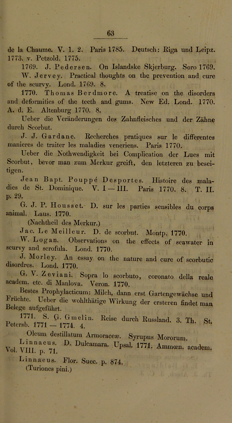 de la Chaume. V. 1. 2. Paris 1785. Deutsch: Riga und Leipz. 1773. v. Petzold. 1775. 1769. J. Pedersen. On Islandske Skjerburg. Soro 1769. W. Jervey. Practical thoughts on the prevention and eure of the scurvy. Lond. 1769. 8. 1770. Thomas Berdmore. A treatise on the disorders and deformities of the teeth and gums. New Ed. Lond. 1770. A. d. E. Altenburg 1770. 8. Ueber die Veränderungen des Zahnfleisches und der Zähne durch Scorbut. J. J. Gardane. Recherches pratiques sur le differentes manieres de traiter les maladies veneriens. Paris 1770. Ueber die Nothwendigkeit bei Complication der Lues mit Scorbut, bevor man zum Merkur greift, den letzteren zu besei- tigen. «Jean Bapt. Pouppe Desportes. Histoire des mala- dies de St. Dominique. V. 1 —111. Paris 1770. 8. T. II. p. 29. G. J. P. Housset. D. sur les parties sensibles du corps animal. Laus. 1770. (Nachtheil des Merkur.) Jac. Le Meilleur. D. de scorbut. Montp. 1770. W. Logan. Observations on the effects of seawater in scurvy and scrofula. Lond. 1770. J. Morley. An essay on the nature and eure of scorbutic disordres. Lond. 1770. G. V. Zeviani. Sopra lo scorbuto, coronato della reale academ. etc. di Manlova. Veron. 1770. festes Prophylacticum: Milch, dann erst Gartengewächse und fruchte. Ueber die wohlthätige Wirkung der ersteren findet man Belege aufgeführt. 1771. S. G. Gmelin. Reise durch Russland. 3. Th St Petersb. 1771 — 1774. 4. Oleum destillatum Armoraceas. Syrupus Linnaeus. D. Dulcamara. Upsal. 1771 Vol. VIII. p. 71. Linnaeus. Flor. Suec. p. 874. (Turiones pini.) Moroni m. Ammoen. academ.