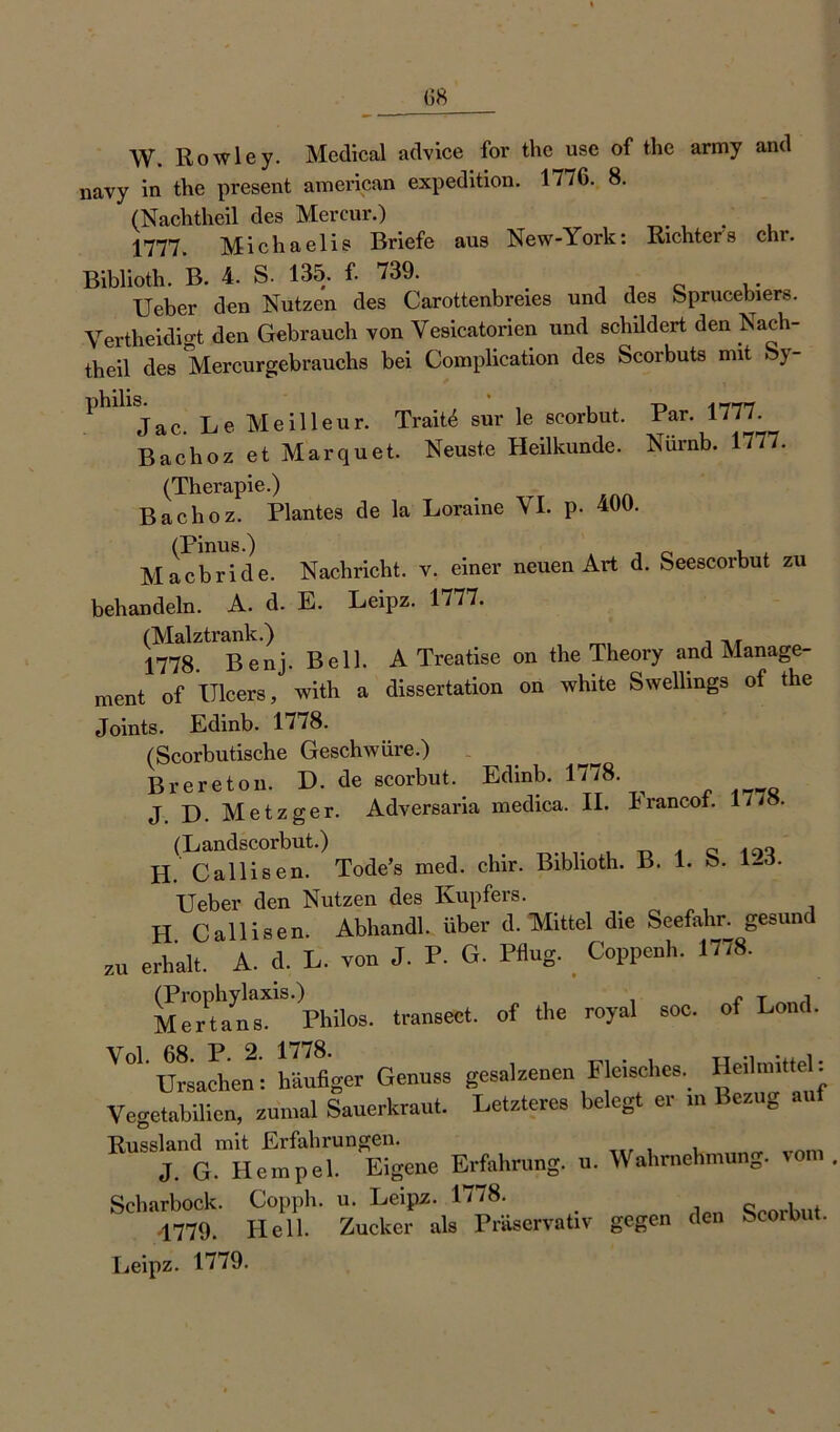 W. Rowley. Medical advice for the use of the army and navy in the present american expedition. 1776. 8. (Nachtheil des Mercur.) 1777. Michaelis Briefe aus New-York: Richters ehr. Biblioth. B. 4. S. 135. f- 739. ,. Ueber den Nutzen des Carottenbreies und des Sprucebiers. Vertheidigt den Gebrauch von Yesicatorien und schildert den Yach- theil des Mercurgebrauchs bei Complication des Scorbuts mit Sy- Phllljac. Le Meilleur. Trait^ sur le scorbut. Par. 1777. Bachoz et Marquet. Neuste Heilkunde. Nürnb. 1777. (Therapie.) Bachoz. Plantes de la Loraine YI. p- 400. Macbride. Nachricht, v. einer neuen Art d. Seescorbut zu behandeln. A. d. E. Leipz. 1777. (Malztrank.) 1778. Benj. Bell. A Treatise on the Theory and Manage- ment of Ulcers, with a dissertation on white Swellings of the Joints. Edinb. 1778. (Scorbutische Geschwüre.) Brereton. D. de scorbut.. Edinb. 1778. J D. Metzger. Adversaria medica. II. Irancof. 1//8. (Landscorbut.) . . „ H. Callisen. Tode’s med. chir. Biblioth. B. 1. ö. l-o. Ueber den Nutzen des Kupfers. H Callisen. Abhandl. über d. Mittel die Seefahr, gesund ZU erhalt. A. d. L. von J. F. G. Pflug. Coppenh. 1778. (Prophylaxis.) r t i Mertans. Philos. transect. of the royal soc. of Lond. ' 0l' Ursache!: hllflger Genuas gesalzenen Fleisches. Heihnittel: Vegetabilicn, zumal Sauerkraut. Letzteres belegt er m Bezug Russland mit Erfahrungen. J. G. Hempel. Eigene Erfahrung, u. Wahrnehmun0. Scharbock. Copph. u. Leipz. 1778. . « b t 4779. Hell. Zucker als Präservativ gegen den Scoibi . Leipz. 1779.