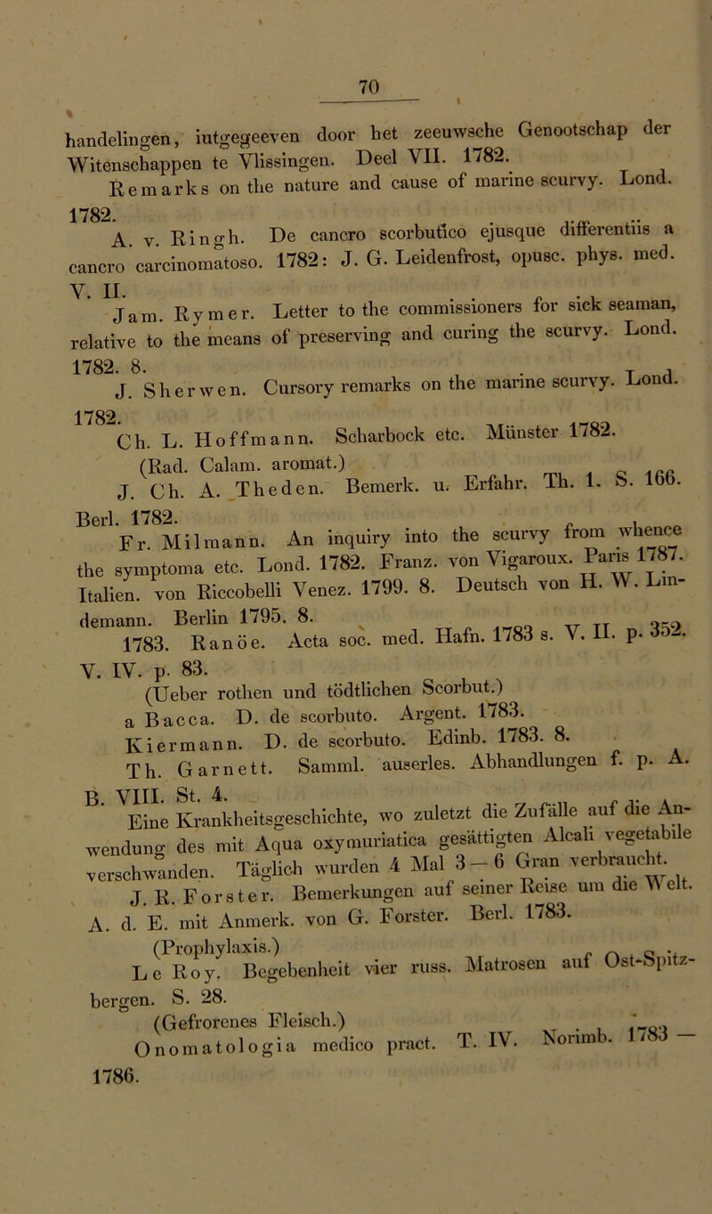 I % handelingen, iutgegeeven door het zeeuwsche Genootschap der Witenschappen te Ylissingen. Deel VII. 1782. Re mark s on the nature and cause of marine scurvy. Lond. 1782 A v Eingh. De cancro scorbufico ejusque dlfferentiis a cancro'carcinomatoso. 1782: J. G. Leidenfrost, opusc. phys. med. V. II. . . . . . Jam. Rymer. Letter to the commissioners for sick seaman, relative to the means of preserving and curing the scurvy. Lond. 1782 8 J. Sherwen. Cursory remarks on the marine scurvy. Lond. 1782 Ch. L. Hoff mann. Scharbock etc. Münster 1782. (Rad. Cal am. aromat.) J. Ch. A. The den. Bemerk, u. Erfahr. Ih. 1. S. ioö. Fr. Mil mann. An inquiry mto the scurvy from whence the symptoma etc. Lond. 1782. Franz, von Vigaroux. Pans 1,87. Italien, von Kiccobelli Venez. 1799. 8. Deutsch von H. W. Lin- demann. Berlin 1795. 8. 1783. Ranöe. Acta soc. med. Hafn. 1783 s. V. H. p. 3o^. V. IV. p- 83. > (Ueber rothen und tödtlichen Scorbut.) a Bacca. D. de scorbuto. Argent. 1783. Kiermann. D. de scorbuto. Edmb. 1783. 8. Th. Garnett. Samml. auserles. Abhandlungen f. p. A. B‘ VEine Krankheitsgeschichte, wo zuletzt die Zufälle auf die An- Wendung des mit Aqua oxymuriatica gesättigten Alcah vegetabile verschwanden. Täglich wurden 4 Mal 3-6 Gran verbrauci . J. R. Förster. Bemerkungen auf seinei Reise um die >\ e . A. d. E. mit Anmerk, von G. Förster. Berl. 1783. (Prophylaxis.) „ 0 . Le Roy. Begebenheit vier russ. Matrosen auf Ost-Spitz- bergen. S. 28. (Gefrorenes Fleisch.) XT . . Onomatologia medico pract. T. IV. Nonmb. / 1786.