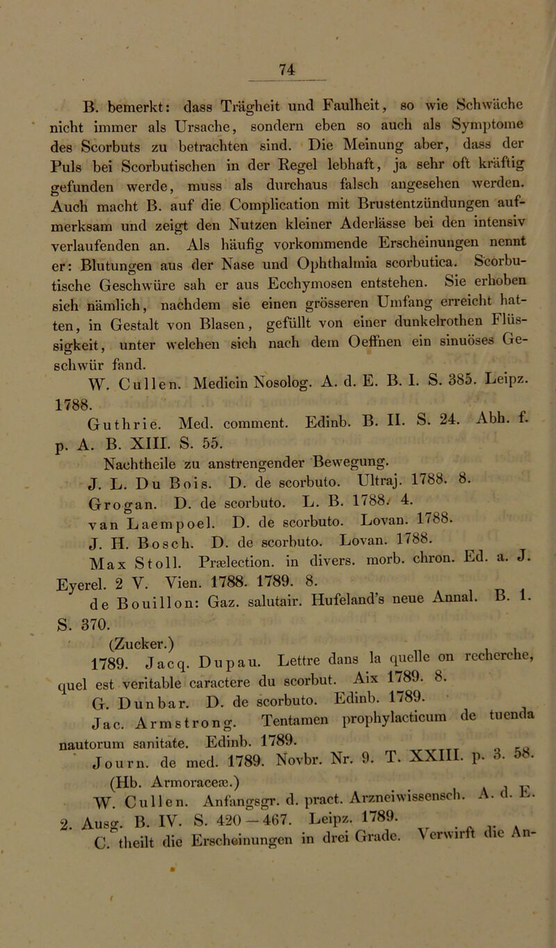 B. bemerkt: dass Trägheit und Faulheit, so wie Schwäche nicht immer als Ursache, sondern eben so auch als Symptome des Scorbuts zu betrachten sind. Die Meinung aber, dass der Puls bei Scorbutischen in der Regel lebhaft, ja sehr oft kräftig gefunden werde, muss als durchaus falsch angesehen werden. Auch macht B. auf die Complication mit Brustentzündungen auf- merksam und zeigt den Nutzen kleiner Aderlässe bei den intensiv verlaufenden an. Als häufig vorkommende Erscheinungen nennt er: Blutungen aus der Nase und Ophthalmia scorbutica. Scorbu- tische Geschwüre sah er aus Ecchymosen entstehen. Sie erhoben sich nämlich, nachdem sie einen grösseren Umfang erreicht hat- ten, in Gestalt von Blasen, gefüllt von einer dunkelrothen Flüs- sigkeit, unter welchen sich nach dem Oeffnen ein sinuöses Ge- schwür fand. W. Cullen. Medicin Nosolog. A. d. E. B. I. S. 385. Leipz. 1788. Guthrie. Med. comment. Edinb. B. II. S. 24. Abh. f. p. A. B. XIII. S. 55. Nachtheile zu anstrengender Bewegung. J. L. Du Bois. D. de scorbuto. Ultraj. 1788. 8. Grogan. D. de scorbuto. L. B. 1788.' 4. van Laempoel. D. de scorbuto. Lovan. 1788. J. H. Bosch. D. de scorbuto. Lovan. 1788. Max St oll. Praelection. in divers, morb. chron. Ed. a. J. Eyerel. 2 V. Vien. 1788. 1789. 8. de Bouillon: Gaz. salutair. Hufeland’s neue Annal. B. 1. S. 370. (Zucker.) 1789. Jacq. Dupau. Lettre dans la quelle on rcchcrche, quel est veritable caractere du scorbut. Aix 1/8.). 8. G. Dun bar. D. de scorbuto. Edinb. 1789. • Jac. Armstrong. Tentamen prophylacticum de tuenda nautorum sanitate. Edinb. 1789. Journ. de med. 1789. Novbr. Nr. 9. T. XXIII. p. (Hb. Armoraceas.) Air W. Cullen. Anfangsgr. d. pract. Arzneiwissensch. A. cl. ü>. 2. Ausg. B. IV. S. 420-467. Leipz. 1789. C. theilt die Erscheinungen in drei Grade. Wv.rft die An- f