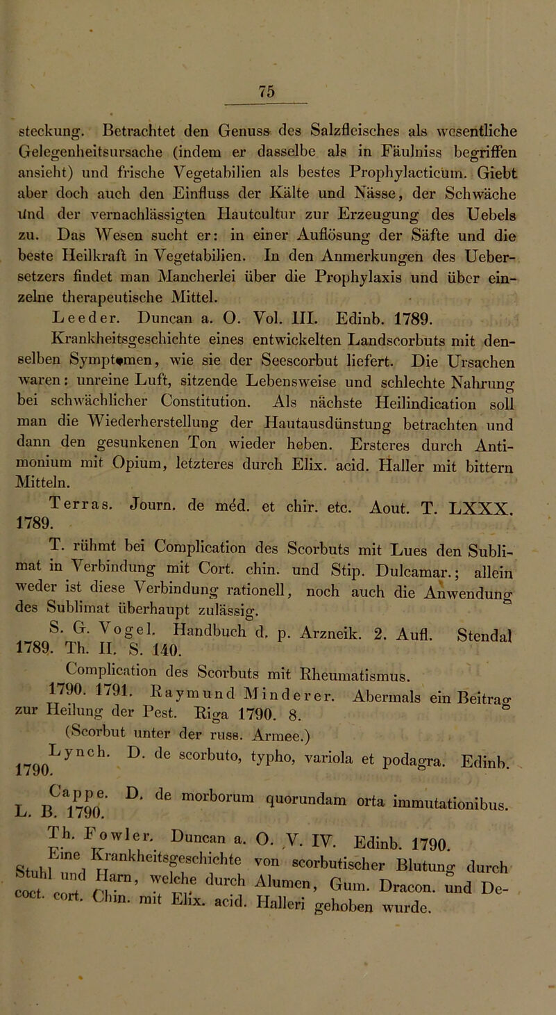 steckung. Betrachtet den Genuss des Salzfleisches als wesentliche Gelegenheitsursache (indem er dasselbe als in Fäulniss begriffen ansieht) und frische Vegetabilien als bestes Prophylacticum. Giebt aber doch auch den Einfluss der Kälte und Nässe, der Schwäche lind der vernachlässigten Hautcultur zur Erzeugung des Uebels zu. Das Wesen sucht er: in einer Auflösung der Säfte und die beste Heilkraft in Vegetabilien. In den Anmerkungen des Ueber- setzers findet man Mancherlei über die Prophylaxis und über ein- zelne therapeutische Mittel. Leeder. Duncan a. O. Vol. III. Edinb. 1789. Krankheitsgeschichte eines entwickelten Landscorbuts mit den- selben Symptomen, wie sie der Seescorbut liefert. Die Ursachen waren: unreine Luft, sitzende Lebensweise und schlechte Nahrung bei schwächlicher Constitution. Als nächste Heilindication soll man die Wiederherstellung der Hautausdünstung betrachten und dann den gesunkenen Ton wieder heben. Ersteres durch Anti- monium mit Opium, letzteres durch Elix. acid. Haller mit bittern Mitteln. Terras. Journ. de med. et chir. etc. Aout. T. LXXX 1789. T. rühmt bei Complication des Scorbuts mit Lues den Subli- mat in Verbindung mit Cort. chin. und Stip. Dulcamar.; allein weder ist diese Verbindung rationell, noch auch die Anwendung des Sublimat überhaupt zulässig. S. G. Vogel. Handbuch d. p. Arzneik. 2. Aufl. Stendal 1789. Th. II. S. 140. Complication des Scoi’buts mit Rheumatismus. 1790. 1791. Raymund Minderer. Abermals ein Beitrag zur Heilung der Pest. Riga 1790. 8. (Scorbut unter der russ. Armee.) 1790LynCh’ D' dC SC°rbut0’ typh°’ varioIa et Podagra. Edinb. L D* dß m°rb0mm 9uomndarn orta immutationibus. Th. Eowler. Duncan a. O. V. IV. Edinb. 1790. Stnkl ineiIuankheit8feSChichte V°n scorbutischer Blutung durch M Z'ST’ Tr' dUrCh A,™en’ Gu'' D—' ™d De- vim. mit Elix. acid. Halleri gehoben wurde.