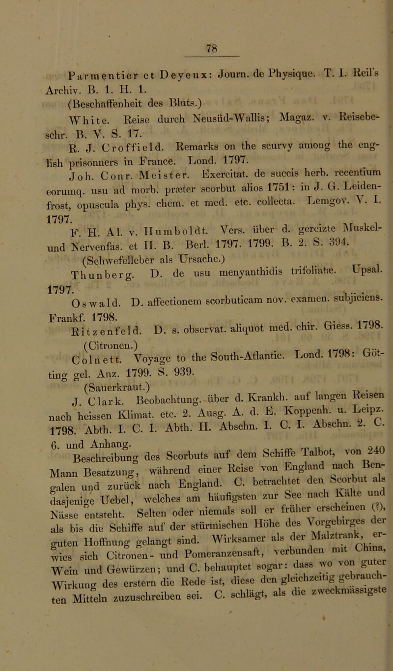 Parmentier et Deyeux: Joum. (lc Physique. T. 1. Reils Archiv. B. 1. H. 1. (Beschaffenheit des Bluts.) White. Reise durch Neusüd-Wallis; Magaz. v. Reisebe- sclir. B. V. S. 17. R. J. Croffield. Remarks on the scurvy among the eng- lish prisonners in France. Lond. 1797. Joh. Cour. Meister. Exercitat. de succis herb, recentium eorumq. usu ad morb. praeter scorbut alios 1751: in J. G. Leiden- frost, opuscula phys. chem. et med. etc. collecta. Leingov. \. I- 1797. F. H. Al. v. Humboldt. Vers, über d. gereizte Muskel- und Nervenfas. et II. B. Berl. 1797. 1799. B. 2. S. 304. (Schwefelleber als Ursache.) Thunberg. D. de usu menyanthidis trifoliahe. Upsal. 1797. Oswald. D. affectionem scorbuticam nov. examen. suhjiciens. Frankf. 1798. . . p. ,_0o Ritzenfeld. D. s. observat. aliquot med. chir. Giess. 1/Jo. (Citronen.) Colnett. Voyage to the South-Atlantic. Lond. 1/98: Göt- tin0- geh Anz. 1799. S. 939. (Sauerkraut.) J Clark. Beobachtung, über d. Krankh. auf langen Reisen „ach heissen Klimat. etc. 2. Ausg. A. d. E. Koppeiih. u. Leipz. 1798. Abth. I. C. I. Abth. II. Abschn. 1. C. I. Absehn. -. C. 6. und Anhang. ^ ,, Beschreibung des Scorbuts auf dem Schiffe Talbot, von - Mann Besatzung, während einer Reise von England nach en- galen und zurück nach England. C. betrachtet den Scorbut als dasjenige Uebel, welches am häufigsten zur See nach Kalte un Nässe entsteht. Selten oder niemals soll er früher erscheinen C), als bis die Schiffe auf der stürmischen Hohe des Vorgebirges guten Hoffnung gelangt sind. Wirksamer als der Malztran , wies sich Citronen- und Pomeranzensaft, verbunden nn ’ Wein und Gewürzen; und C. behauptet sogar: dass wo von guter Wirkung des erstem die Rede ist, diese den gleichzeitig gebauch- ten Mitteln zuzuschreiben sei. C. schlägt, als die zwec massige