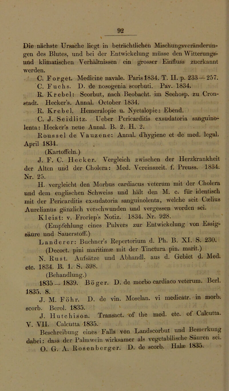 Die nächste Ursache liegt in beträchtlichen Mischungsveränderun- gen des Blutes, und bei der Entwickelung müsse den Witterungs- und klimatischen Verhältnissen ein grosser Einfluss zuerkannt werden. C. Forget. Medicine navale. Paris 1834. T. H. p. 233 — 257. C. Fuchs. D. de nosogenia scorbuti. Pav. 1834. R. Krebel: Scorbut, nach Beobacht, im Seehosp. zu Cron- stadt. Heckers. Annal. October 1834. R. Krebel. Hemeralopie u. Nyctalopie: Ebend. C. J. Seidlitz. Ueber Pericarditis exsudatoria sanguino- lenta: Heckers neue Annal. B. 2. H. 2. Roussel de Vauzene: Annal. d’hygiene et de med. legal. April 1834. (Kartoffeln.) J. F. C. Hecker. Vergleich zwischen der Herzkrankheit der Alten und der Cholera: Med. Vereinszeit. f. Preuss. 1834. Nr. 25. H. vergleicht den Morbus cardiacus veterum mit der Cholera und dem englischen Schweiss und hält den M. c. für identisch mit der Pericarditis exsudatoria sanguinolenta, welche seit Caelius Aurelianus gänzlich verschwunden und vergessen worden sei. Kleist: v. Froriep’s Notiz. 1834. Nr. 928. (Empfehlung eines Pulvers zur Entwickelung von Essig- säure und Sauerstoff.) Länderer: Büchners Repertorium d. Ph. B. XI. S. 230. (Decoct. pini maritima? mit der Tinctura pin. marit.) N. Rust. Aufsätze und Abhandl. aus d. Gebiet d. Med. etc. 1834. B. 1. S. 398. (Behandlung.) 1835— 1839. Böger. D. de morbo cardiaco veterum. Berl. 1835. 8. . . J. M. Föhr. D. de vin. Moselan. vi medicatr. in morb. scorb. Berol. 1835. 1 J. Hutchison. Transact. of the med. etc. of Calcutta. V. VII. Calcutta 1835. Beschreibung eines Falls von Landscorbut und Bemerkung dabei: dass der Palmwein wirksamer als vegetabilische Säuren sei. O. G. A. Rosenberger. D. de scorb. Hake 1835.