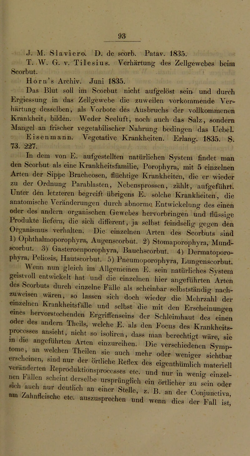 J. M. Slaviero. D. de scorb. Patav. 1835. T. W. G. v. Tilesius. Verhärtung des Zellgewebes beim Scorbut. Horn’s Archiv. Juni 1835. Das Blut soll im Scorbut nicht aufgelöst sein, und durch Ergiessung in das Zellgewebe die zuweilen vorkommende Ver- härtung desselben, als Vorbote des Ausbruchs der vollkommenen Krankheit, bilden. Weder Seeluft, noch auch das Salz, sondern Mangel an frischer vegetabilischer Nahrung bedingen das Uebel. Eisenmann. Vegetative Krankheiten. Erlang 1835. S 73, 227. In dem von E. aufgestellten natürlichen System findet man den Scorbut als eine Krankheitsfamilie, Porophyra, mit 5 einzelnen Arten der Sippe Bracheosen, flüchtige Krankheiten, die er wieder zu der Ordnung Parablasten, Nebensprossen, zählt, aufgeführt. Untei den letzteren begreift übrigens E. solche Krankheiten, die anatomische Veränderungen durch abnorme Entwickelung des einen oder des andern organischen Gewebes hervorbringen und flüssige Produkte liefern, die sich different, ja selbst feindselig gegen den Organismus verhalten. Die einzelnen Arten des Scorbuts sind 1) Ophthalmoporophyra, Augenscorbut. 2) Stomaporophyra, Mund- scorbut. 3) Gasteroenporophyra, Bauchscorbut. 4) Dermatoporo- phyra, Peliosis, Hautscorbut. 5) Pneumoporophyra, Lungenscorbut. . ^nn nun £leich im Allgemeinen E. sein natürliches System geistvoll entwickelt hat und die einzelnen hier angeführten Arten des Scorbuts durch einzelne Fälle als scheinbar selbstständig nach- zuweisen waren, so lassen sich doch wieder die Mehrzahl der einzelnen Krankheitsfälle und selbst' die mit den Erscheinungen eines hervorstechenden Ergriffenseins der Schleimhaut des einen oc er des andern Theils, welche E. als den Focus des Krankheits- processes ansieht, nicht so isoliren, dass man berechtigt wäre, sie n the -geführte Arten einzureihen. Die verschiedenen SyiT tome an welchen Theilen sie auch mehr oder weniger sichtbar Sit- 7 Oes eigentümlich materiell änderten I eproduktionsproccsses etc. und nur in wenio- einzel- Th auch 8Ch7( .rbe Ur«fch ein örtlicher zu s'ein oder «ch a eh nur denthch an einer Stelle, z. B. an der ConjunctivT .al,„fleische etc. auszusprechen und wenn dies der Fall ist!