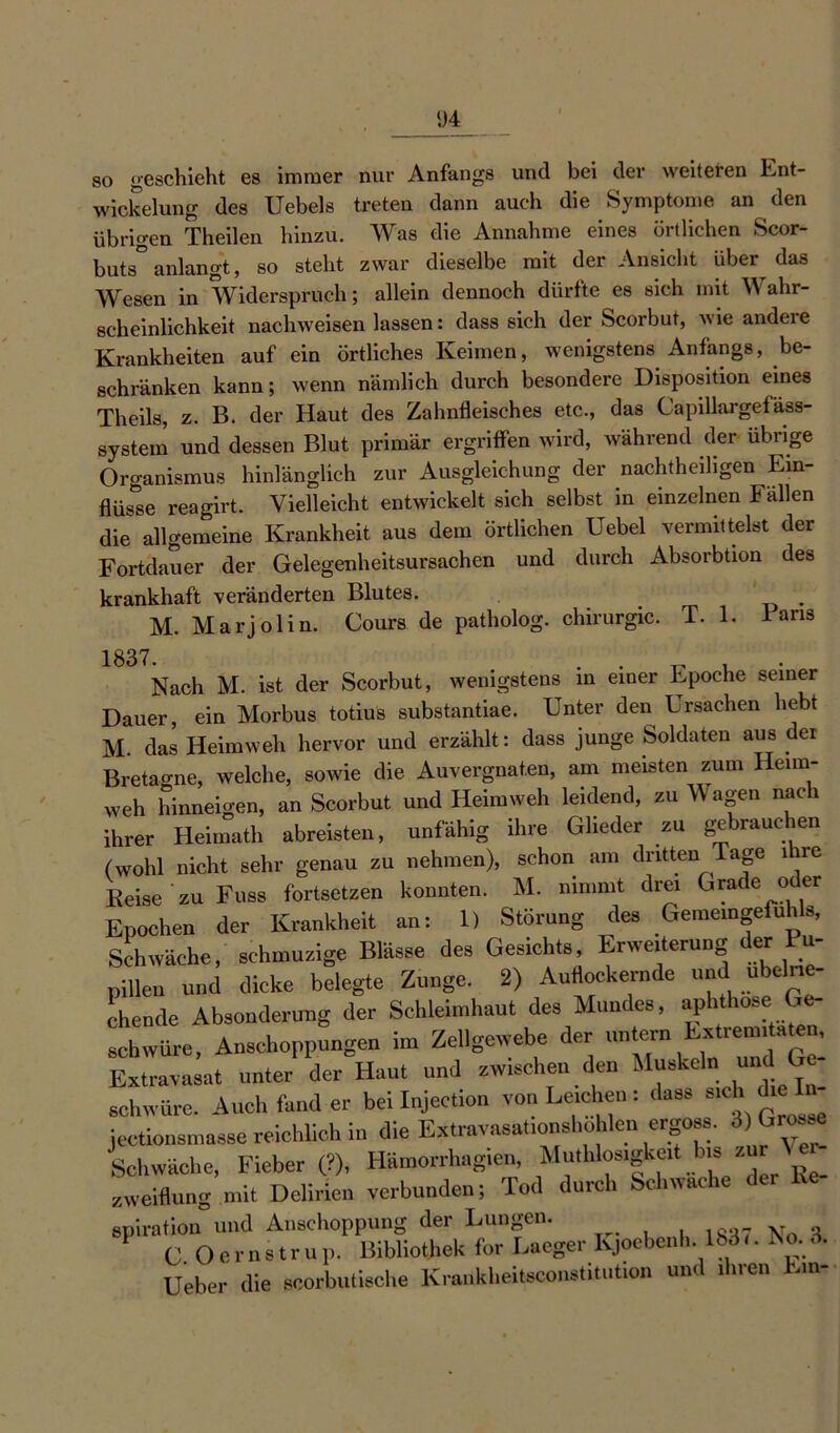 1)4 so geschieht es immer nur Anfangs und bei der weiteren Ent- wickelung des Uebels treten dann auch die Symptome an den übrigen Theilen hinzu. Was die Annahme eines örtlichen Scor- buts° anlangt, so steht zwar dieselbe mit der Ansicht über das Wesen in Widerspruch; allein dennoch dürfte es sich mit Wahr- scheinlichkeit nachweisen lassen: dass sich der Scorbut, wie andere Krankheiten auf ein örtliches Keimen, wenigstens Anfangs, be- schränken kann; wenn nämlich durch besondere Disposition eines Theils, z. B. der Haut des Zahnfleisches etc., das Capillargefäss- system und dessen Blut primär ergriffen wird, während der übrige Organismus hinlänglich zur Ausgleichung der nachtheiligen Ein- flüsse reagirt. Vielleicht entwickelt sich selbst in einzelnen Fällen die allgemeine Krankheit aus dem örtlichen Uebel vermittelst der Fortdauer der Gelegenheitsursachen und durch Absorbtion des krankhaft veränderten Blutes. M. Marjolin. Cours de patholog. Chirurgie. T. 1. i ans 1837- . . , . Nach M. ist der Scorbut, wenigstens in einer Epoche seiner Dauer, ein Morbus totius substantiae. Unter den Ersachen hebt M. das Heimweh hervor und erzählt: dass junge Soldaten aus der Bretagne, welche, sowie die Auvergnaten, am meisten zum Heim- weh hinneigen, an Scorbut und Heimweh leidend, zu Wagen nach ihrer Heimath abreisten, unfähig ihre Glieder zu gebrauchen (wohl nicht sehr genau zu nehmen), schon am dritten Tage ihre Reise ' zu Fuss fortsetzen konnten. M. nimmt drei Grade oder Epochen der Krankheit an: 1) Störung des Gememgefuhls, Schwäche, sehmuzige Blässe des Gesichts, Erweiterung der Pu- pillen und dicke belegte Zunge. 2) Auflockernde und_ «belne- chende Absonderung der Schleimhaut des Mundes, aphthöse Ge- schwüre, Anschoppungen im Zellgewebe der untern Extrecnda^ Extravasat unter der Haut und zwischen den Muskeln und Ge schwüre. Auch fand er bei Injection von Leichen: dass sich die jectionsmasse reichlich in die Extravasationshohlen ergoss. 3 Grosse Schwäche, Fieber (?), Hämorrhagien Muthlosigeit bis zu \ zweiflung mit Delirien verbunden; Tod durch Schwache der spiration und Anschoppung der Lungen. C. O c r 11 s t r u p. Bibliothek for Laeger Kjoebenh. Ibd«. No. 3. Ueber die scorbutische Krankheitsconstitution und ilnen Em-