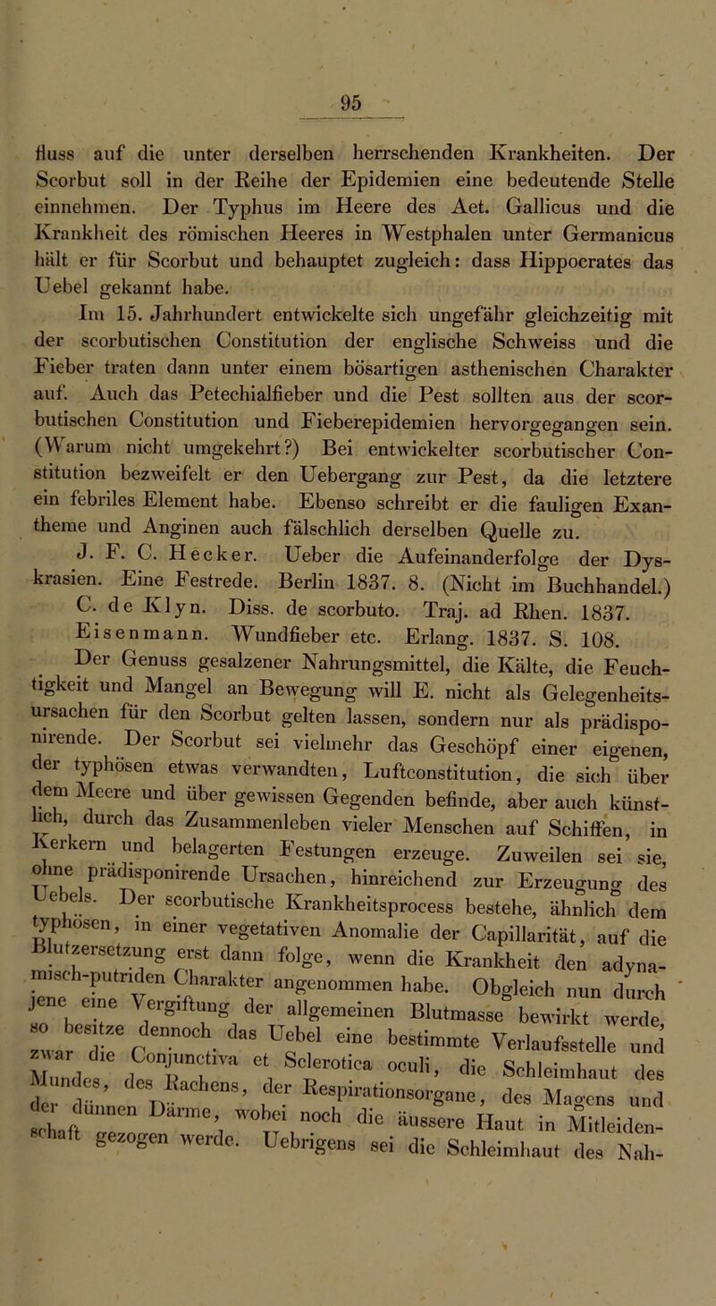 Muss auf die unter derselben herrschenden Krankheiten. Der Scorbut soll in der Reihe der Epidemien eine bedeutende Stelle einnehmen. Der Typhus im Heere des Aet. Gallicus und die Krankheit des römischen Heeres in Westphalen unter Germanicus hält er für Scorbut und behauptet zugleich: dass Hippocrates das Uebel gekannt habe. Im 15. Jahrhundert entwickelte sich ungefähr gleichzeitig mit der scorbutischen Constitution der englische Schweiss und die Fieber traten dann unter einem bösartigen asthenischen Charakter auf. Auch das Petechialfieber und die Pest sollten aus der scor- butischen Constitution und Fieberepidemien hervorgegangen sein. (Warum nicht umgekehrt?) Bei entwickelter scorbutischer Con- stitution bezweifelt er den Uebergang zur Pest, da die letztere ein febriles Element habe. Ebenso schreibt er die fauligen Exan- theme und Anginen auch fälschlich derselben Quelle zu. J. F. C. Hecker. Ueber die Aufeinanderfolge der Dys- krasien. Eine Festrede. Berlin 1837. 8. (Nicht im Buchhandel.) C- de Ivlyn. Diss. de scorbuto. Traj. ad Rhen. 1837. Eisenmann. Wundfieber etc. Erlang. 1837. S. 108. Der Genuss gesalzener Nahrungsmittel, die Kälte, die Feuch- tigkeit und Mangel an Bewegung will E. nicht als Gelegenheits- ursachen für den Scorbut gelten lassen, sondern nur als prädispo- nirende. Der Scorbut sei vielmehr das Geschöpf einer eigenen, der typhösen etwas verwandten, Luftconstitution, die sieh über dem Meere und über gewissen Gegenden befinde, aber auch künst- lich durch das Zusammenleben vieler Menschen auf Schiffen, in Kerkern und belagerten Festungen erzeuge. Zuweilen sei sie, ohne pradispomrende Ursachen, hinreichend zur Erzeugung des ejes. Der scorbutische Krankheitsprocess bestehe, ähnlich dem typhösen, in einer vegetativen Anomalie der Capillarität, auf die u Zersetzung erst dann folge, wenn die Krankheit den adyna- misch-putnden Charakter angenommen habe. Obgleich nun durch jene eine Vergiftung der allgemeinen Blutmasse bewirkt werde L Tctnn°1-da\U?? ebe beSti™te VerlaufssteuHnd Mundes dt R h , Scier°-Ca oculi' *e Schleimhaut des te dünnen m ’ h , des Magens und 1, ZT W0^‘ °°h die äl,8sere «aut “ Mitleiden- gezogen werde. Uebngens sei die Schleimhaut des Nah-