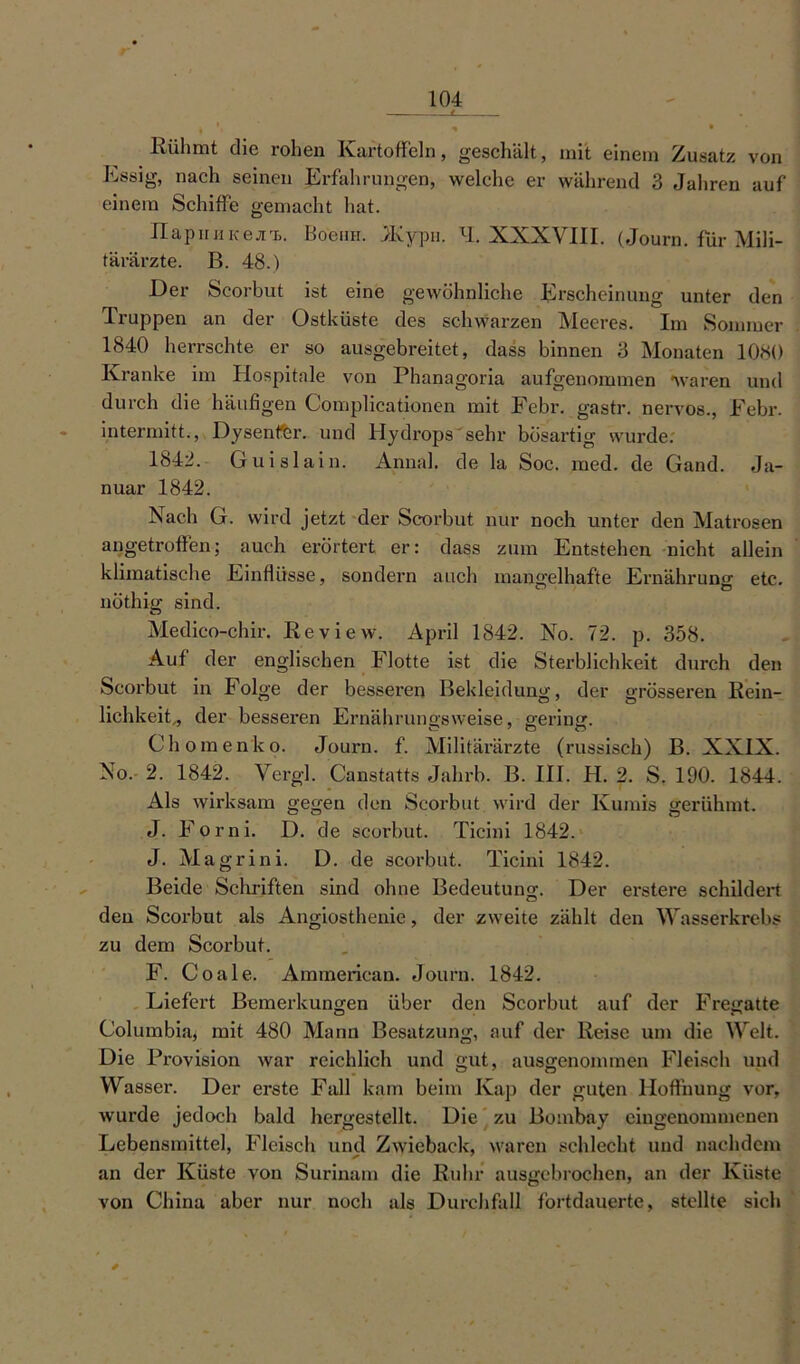 ♦ * • Rühmt die rohen Kartoffeln, geschält, mit einem Zusatz von Essig, nach seinen Erfahrungen, welche er während 3 Jahren auf einem Schiffe gemacht hat. ITapiiiiKejrB. Boeira. JKypii. xl. XXXVIII. (Journ. für Mili- tärärzte. B. 48.) Der Scorbut ist eine gewöhnliche Erscheinung unter den Truppen an der Ostküste des schwarzen Meeres. Im Sommer 1840 herrschte er so ausgebreitet, dass binnen 3 Monaten 1080 Kranke im Hospitale von Phanagoria aufgenommen waren und durch die häufigen Complicationen mit Febr. gastr. nervös., Febr. intermitt., Dysenfer. und Hydrops sehr bösartig wurde. 1842. Guislain. Anna!, de la Soc. med. de Gand. Ja- nuar 1842. Nach G. wird jetzt der Scorbut nur noch unter den Matrosen angetroffen; auch erörtert er: dass zum Entstehen nicht allein klimatische Einflüsse, sondern auch mangelhafte Ernährung: etc. nöthig sind. Medico-chir. Review. April 1842. No. 72. p. 358. Auf der englischen Flotte ist die Sterblichkeit durch den Scorbut in Folge der besseren Bekleidung;, der grösseren Rein- lichkeit„ der besseren Ernährungsweise, gering. Ch omenko. Journ. f. Militärärzte (russisch) B. XXIX. No. 2. 1842. Vergl. Canstatts Jahrb. B. III. H. 2. S. 190. 1844. Als wirksam gegen den Scorbut wird der Ivumis gerühmt. J. Forni. D. de scorbut. Ticini 1842. J. Magrini. D. de scorbut. Ticini 1842. Beide Schriften sind ohne Bedeutung. Der erstere schildert den Scorbut als Angiosthenie, der zweite zählt den Wasserkrebs zu dem Scorbut. F. Coale. Ammerican. Journ. 1842. Liefert Bemerkungen über den Scorbut auf der Fregatte Columbia, mit 480 Mann Besatzung, auf der Reise um die Welt. Die Provision war reichlich und gut, ausgenommen Fleisch und Wasser. Der erste Fall kam beim Kap der guten Hoffnung vor, wurde jedoch bald hergestellt. Die zu Bombay eingenommenen Lebensmittel, Fleisch und Zwieback, waren schlecht und nachdem an der Küste von Surinam die Ruhr ausgebrochen, an der Küste von China aber nur noch als Durchfall fortdauerte, stellte sich