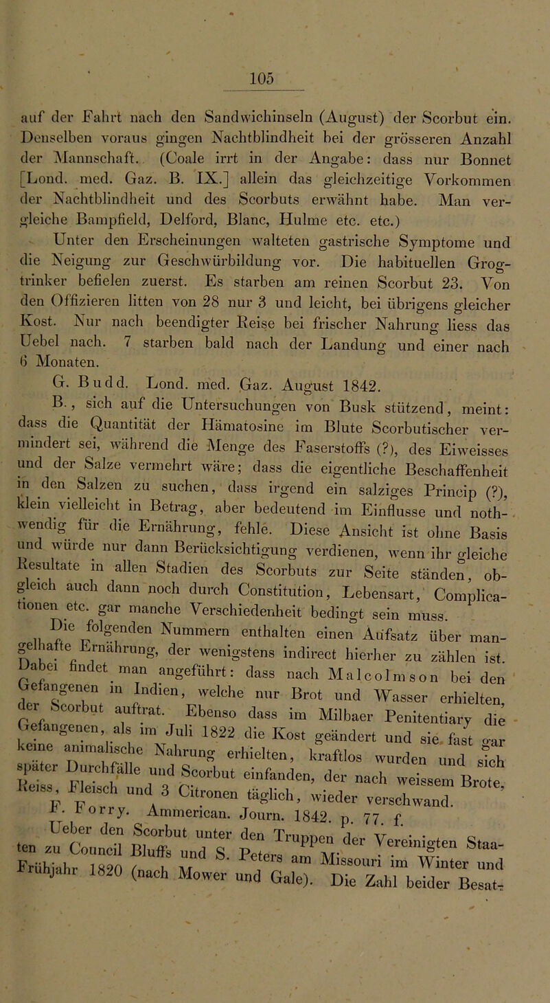 auf der Fahrt nach den Sandwichinseln (August) der Scorbut ein. Denselben voraus gingen Nachtblindheit hei der grösseren Anzahl der Mannschaft. (Coale irrt in der Angabe: dass nur Bonnet [Lond. med. Gaz. B. IX.] allein das gleichzeitige Vorkommen der Nachtblindheit und des Scorbuts erwähnt habe. Man ver- gleiche Bampfield, Delford, Blanc, Hulme etc. etc.) Unter den Erscheinungen walteten gastrische Symptome und die Neigung zur Geschwürbildung vor. Die habituellen Grog- trinker befielen zuerst. Es starben am reinen Scorbut 23. Von den Offizieren litten von 28 nur 3 und leicht, bei übrigens gleicher Kost. Nur nach beendigter Beise bei frischer Nahrung liess das Uebel nach. 7 starben bald nach der Landung und einer nach Ö Monaten. G. Budd. Lond. med. Gaz. August 1842. B , sich auf die Untersuchungen von Busk stützend, meint: dass die Quantität der Hämatosine im Blute Scorbutischer ver- mindert sei, während die Menge des Faserstoffs (?), des Eiweisses und der Salze vermehrt wäre; dass die eigentliche Beschaffenheit m den Salzen zu suchen, dass irgend ein salziges Princip (?), klein vielleicht in Betrag, aber bedeutend im Einflüsse und noth- wendig für die Ernährung, fehle. Diese Ansicht ist ohne Basis und wurde nur dann Berücksichtigung verdienen, wenn ihr gleiche esultate in allen Stadien des Scorbuts zur Seite ständen, ob- geich auch dann noch durch Constitution, Lebensart, Complica- tionen etc. gar manche Verschiedenheit bedingt sein muss. Die folgenden Nummern enthalten einen Aufsatz über man- gelhafte Ernährung, der wenigstens indirect hierher zu zählen ist. Dabe, findet, man angeführt: dass nach Malcolm son bei den eangenen in Indien, welche nur Brot und Wasser erhielten, _ Scorbut auftrat. Ebenso dass im Milbaer Penitentiary die Gefangenen als im Juli 1822 die Kost geändert und sie fast car pater Durchfalle und Scorbut einfanden, der nach weissem Brote I.C,83 I e,Sch und 3 Citronen «glich, wieder verschwand’ i. iorry. Ammencan. Journ. 1842 p 77 f •en mtLTs ^rs7PM-der T«“*“ S- IMihiahr 18*0 („ach Mower' und Gale,