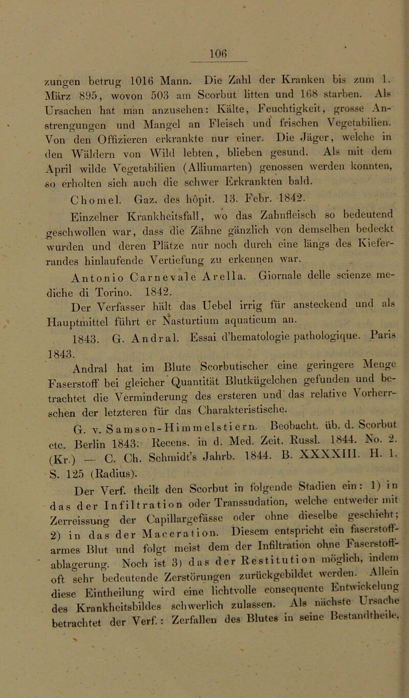 zuno-en betrug 1016 Mann. Die Zahl der Kranken bis zum 1. März 895, wovon 503 am Scorbut litten und 168 starben. Als Ursachen hat man anzusehen: Kälte, Feuchtigkeit, grosse An- strengungen und Mangel an Fleisch undi Irischen Vegetabilien. Von den Offizieren erkrankte nur einer. Die Jäger, welche in den Wäldern von Wild lebten, blieben gesund. Als mit dem April wilde Vegetabilien (Alliumarten) genossen werden konnten, so erholten sich auch die schwer Erkrankten bald. Chomel. Gaz. des höpit. 13. Febr. 1842. Einzelner Krankheitsfall, wo das Zahnfleisch so bedeutend geschwollen war, dass die Zähne gänzlich von demselben bedeckt wurden und deren Plätze nur noch durch eine längs des Kiefer- randes hinlaufende Vertiefung zu erkennen war. Antonio Car ne vale Arella. Giornale delle scienze me- diche di Torino. 1842. Der Verfasser hält das Uebel irrig für ansteckend und als Hauptmittel führt er Nasturtium aquaticum an. 1843. G. Andral. Essai d’hematologie pathologique. Paris 1843. Andral hat im Blute Scorbutischer eine geringere Menge Faserstoff bei gleicher Quantität Blutkügelchen gefunden und be- trachtet die Verminderung des ersteren und das relative Vorherr- schen der letzteren für das Charakteristische. G. v. Samson-Himmelstiern. Beobacht, üb. d. Scorbut etc. Berlin 1843: Recens. in d. Med. Zeit. Russl. 1844. No. 2. (I£r.) C. Ch. Schmidt’s Jahrb. 1844. B. XXXXII1. H. 1. S. 125 (Radius). Der Verf. theilt den Scorbut in folgende Stadien ein: 1) in das der Infiltration oder Transsudation, welche entweder mit Zerreissung der Capillargefässe oder ohne dieselbe geschieht: 2) in das der Maceration. Diesem entspricht ein faserstoft- armes Blut und folgt meist dem der Infiltration ohne Faserstofl- ablagerung. Noch ist 3) das der Restituti on möglich, indem oft sehr bedeutende Zerstörungen zurückgebildet werden. Allein diese Eintheilung wird eine lichtvolle cönsequente Entwiche ung des Krankheitsbildes schwerlich zulassen. Als nächste ^sacie betrachtet der Verf.: Zerfallen des Blutes in seine Bestandteile,