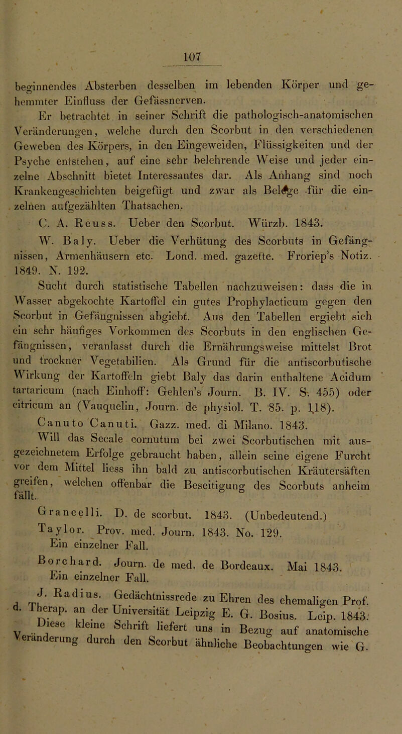 beginnendes Absterben desselben im lebenden Körper und ge- hemmter Einfluss der Gefassnerven. Er betrachtet in seiner Schrift die pathologisch-anatomischen Veränderungen, welche durch den Scorbut in den verschiedenen Geweben des Körpers, in den Eingeweiden, Flüssigkeiten und der Psyche entstehen, auf eine sehr belehrende Weise und jeder ein- zelne Abschnitt bietet Interessantes dar. Als Anhang sind noch Krankengeschichten beigefügt und zwar als BelA>'e für die ein- zelnen aufgezählten Thatsachen, C. A. Reuss. Ueber den Scorbut. Würzb. 1843. W. Baly. Ueber die Verhütung des Scorbuts in Gefäng- nissen, Armenhäusern etc. Lond. med. gazette. Froriep's Notiz. 1849. N. 192. Sucht durch statistische Tabellen nachzuweisen: dass die in Wasser abgekochte Kartoffel ein gutes Prophylacticum gegen den Scorbut in Gefängnissen abgiebt. Aus den Tabellen ergiebt sich ein sehr häufiges Vorkommen des Scorbuts in den englischen Ge- fängnissen, veranlasst durch die Ernährungsweise mittelst Brot und trockner Vegetabilien. Als Grund für die antiscorbutische Wirkung der Kartoffeln giebt Baly das darin enthaltene Acidum tartarieum (nach Einhoff: Gehlen’s Journ. B. IV. S. 455) oder citricum an (Vauquelin, Journ. de physiol. T. 85. p. 1.18). Canuto Canuti. Gazz. med. di Milano. 1843. V ill das Secale cornutum bei zwei Scorbutischen mit aus- gezeichnetem Erfolge gebraucht haben, allein seine eigene Furcht \oi dem Mittel liess ihn bald zu antiscorbutischen Kräutersäften gieifen, welchen offenbar die Beseitigung des Scorbuts anheim fällt. ° Grancelli. D. de scorbut. 1843. (Unbedeutend.) Taylor. Prov. med. Journ. 1843. No. 129. Ein einzelner Fall. Borchard. Journ. de med. de Bordeaux. Mai 1843. Ein einzelner Fall. J. Radius. Gedächtnisrede zu Ehren des ehemaligen Prof. d. Therap. an der Universität Leipzig E. G. Bosius. Leip. 1843. v D.ese kleine Schrift liefert uns in Bezug auf anatomische randerung durch den Scorbut ähnliche Beobachtungen wie G.