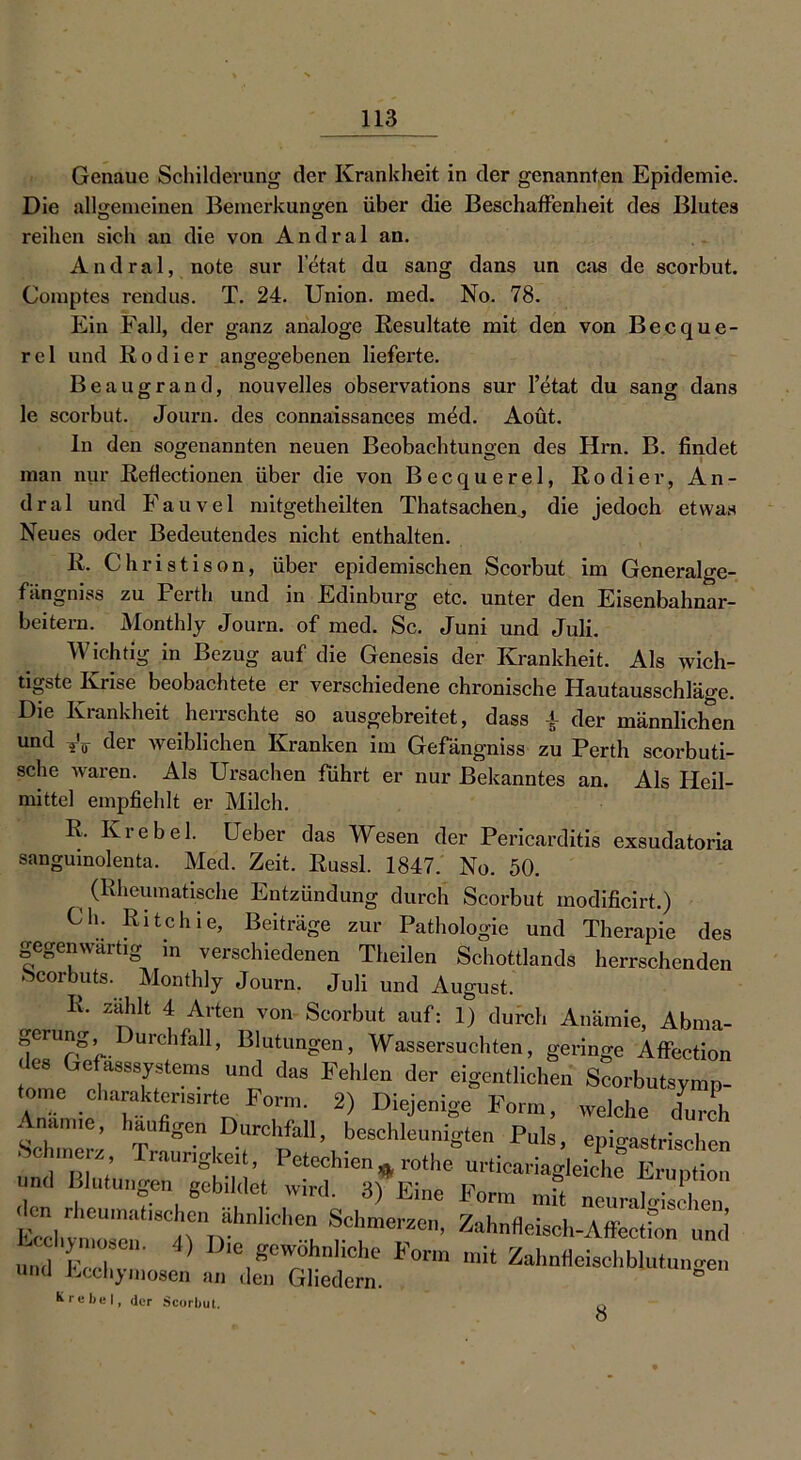 Genaue Schilderung der Krankheit in der genannten Epidemie. Die allgemeinen Bemerkungen über die Beschaffenheit des Blutes O ö reihen sich au die von Andral an. Andral, note sur letat du sang dans un cas de scorbut. Comptes rendus. T. 24. Union, med. No. 78. Ein Fall, der ganz analoge Resultate mit den von Becque- rel und Rodier angegebenen lieferte. Beaugrand, nouvelles obsei’vations sur l’etat du sang dans le scorbut. Journ. des connaissanees mdd. Aoüt. ln den sogenannten neuen Beobachtungen des Hrn. B. findet man nur Reflectionen über die von Becquerel, Rodier, An- dral und Fauvel mitgetheilten Thatsachen, die jedoch etwas Neues oder Bedeutendes nicht enthalten. R. Christison, über epidemischen Scorbut im Generalge- fängniss zu Perth und in Edinburg etc. unter den Eisenbahnar- beitern. Monthly Journ. of med. Sc. Juni und Juli. Wichtig in Bezug auf die Genesis der Krankheit. Als wich- tigste Krise beobachtete er verschiedene chronische Hautausschläge. Die Krankheit herrschte so ausgebreitet, dass \ der männlichen und der weiblichen Kranken im Gefängniss zu Perth scorbuti- sche waren. Als Ursachen führt er nur Bekanntes an. Als Heil- mittel empfiehlt er Milch. R, Krebei. Ueber das Wesen der Pericarditis exsudatoria sangumolenta. Med. Zeit. Russl. 1847. No. 50. (Rheumatische Entzündung durch Scorbut modificirt.) Ch. Rite hie, Beiträge zur Pathologie und Therapie des gegenwärtig m verschiedenen Theilen Schottlands herrschenden -Scorbuts. Monthly Journ. Juli und August. R. zählt 4 Arten von Scorbut auf: 1) durch Anämie, Abma- gerung urchfall, Blutungen, Wassersüchten, geringe Affection Gefasssystems und das Fehlen der eigentlichen Scorbutsymp- A„Tmie T r,r n Fr • 2) welche X Anämie, häufigen Durchfall, beschleunigten Puls, epigastrischen .Schmerz, Traurigkeit, Petechien # rothe\rticariag,eiche“ ErTptt” und Blutungen gebildet wird. 3) Eine Form mit neuralgischen *C'imerzo’ Zahufleisch-Affeetfon und UIld p i ‘ ^ Die gewöhnliche borm mit Zahnfleischblutungen und Ecchymosen an den Gliedern. K r e be I, der Scorbut. 8