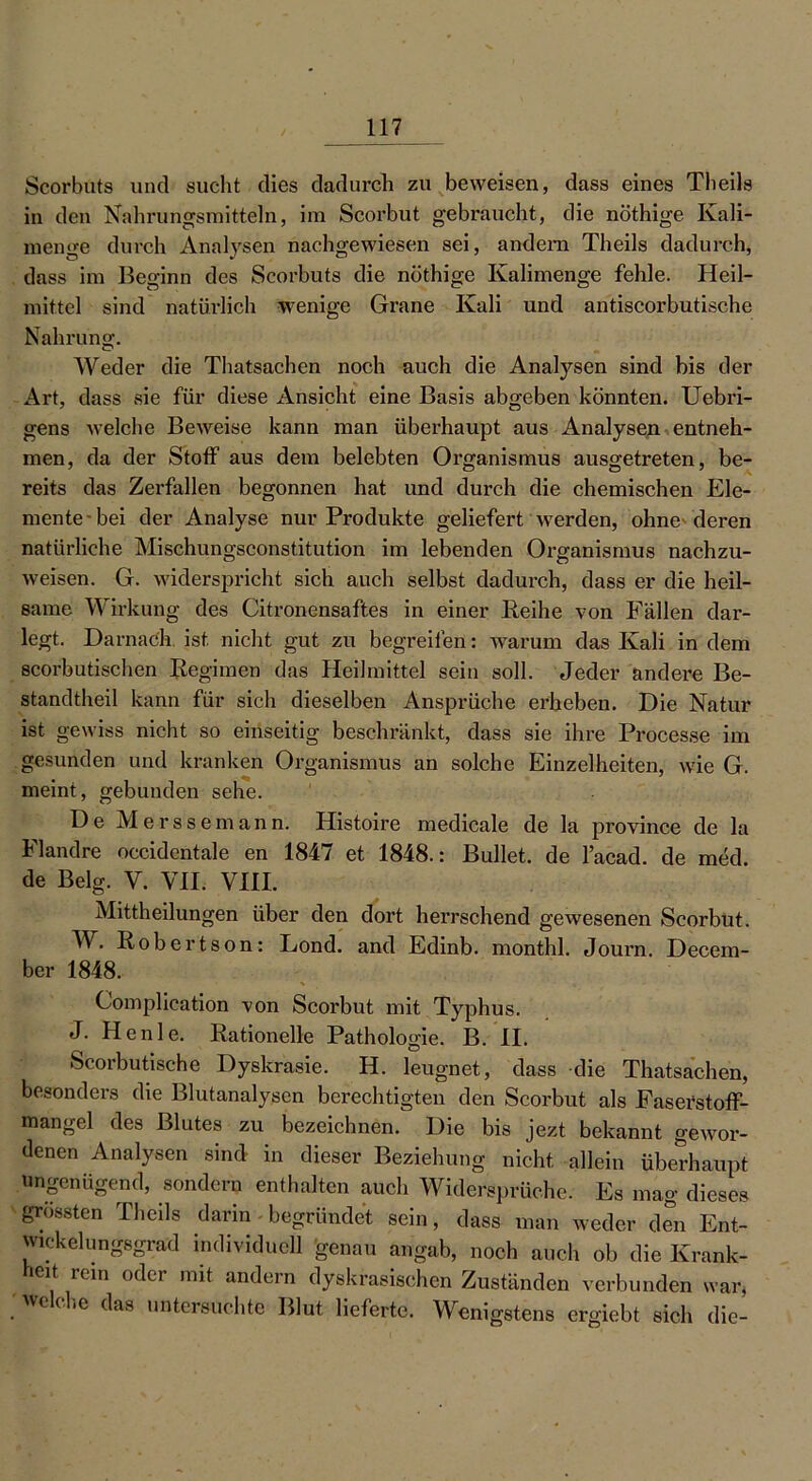 Scorbuts und sucht dies dadurch zu beweisen, dass eines Theils in den Nahrungsmitteln, im Scorbut gebraucht, die nöthige Kali- menge durch Analysen nachgewiesen sei, andern Theils dadurch, dass im Beginn des Scorbuts die nöthige Kalimenge fehle. Heil- mittel sind natürlich wenige Grane Kali und antiscorbutische Nahrung. Weder die Thatsachen noch auch die Analysen sind bis der Art, dass sie für diese Ansicht eine Basis abgeben könnten. Uebri- gens welche Beweise kann man überhaupt aus Analysen entneh- men, da der Stoff aus dem belebten Organismus ausgetreten, be- reits das Zerfallen begonnen hat und durch die chemischen Ele- mente bei der Analyse nur Produkte geliefert werden, ohne deren natürliche Mischungsconstitution im lebenden Organismus nachzu- weisen. G. widerspricht sich auch selbst dadurch, dass er die heil- same Wirkung des Citronensaftes in einer Reihe von Fällen dar- legt. Darnach ist nicht gut zu begreifen: warum das Kali in dem scorbutischen Regimen das Heilmittel sein soll. Jeder andere Be- standteil kann für sich dieselben Ansprüche erheben. Die Natur ist gewiss nicht so einseitig beschränkt, dass sie ihre Processe im gesunden und kranken Organismus an solche Einzelheiten, wie G. meint, gebunden sehe. De Merssemann. Histoire medicale de la province de la Flandre occidentale en 1847 et 1848.: Bullet, de l’acad. de med. de Belg. V. VII. VIII. Mittheilungen über den dort herrschend gewesenen Scorbut. W. Robertson: Lond. and Edinb. monthl. Journ. Decem- ber 1848. Complication von Scorbut mit Typhus. J. Henle. Rationelle Pathologie. B. II. Scorbutische Dyskrasie. H. leugnet, dass die Thatsachen, besonders die Blutanalysen berechtigten den Scorbut als Faserstoff- mangel des Blutes zu bezeichnen. Die bis jezt bekannt gewor- denen Analysen sind in dieser Beziehung nicht allein überhaupt ungenügend, sondern enthalten auch Widersprüche. Es mag dieses grössten Theils darin begründet sein, dass man weder den Ent- wickelungsgrad individuell genau angab, noch auch ob die Kränk- elt rein oder mit andern dyskrasischen Zuständen verbunden war, Welche das untersuchte Blut lieferte. Wenigstens ergiebt sich die-