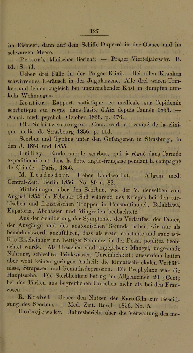 im Eismeer, dann auf dem Schilfe Duperre in der Ostsee und im schwarzen Meere. Petter’s klinischer Bericht: — Prager Vierteljahrschr. B. 51. S. 71. Ueber drei Fälle in der Prager Klinik. Bei allen Kranken schwirrendes Geräusch in der Jugularvene. Alle drei waren Trin- ker und lebten zugleich bei unzureichender Kost in dumpfen dun- keln Wohnungen. Routier. Rapport statistique et medieale sur l’epidemie scorbutique qui regne dans l’asite dAix depuis l’annee 1853. — Annal. med. psychol. October 1856. p. 476. Ch. Schützenberger. Cont. read, et resume de la clini- que medic. de Strasbourg 1856. p. 113. Scorbut und Typhus unter den Gefangenen in Strasburg, in den J. 1854 und 1855. Frilley. Etüde sur le scorbut, qui ä regne dan^ l’armee expeditionaire et dans la flotte anglo-fran^aise pendant la Campagne de Gründe. Paris, 1856. M. Leudesdorf. Ueber Landscorbut. — Allgem. med! Central-Zeit. Berlin 1856. No. 80 u. 82. Mittheilungen über den Scorbut, wie der V. denselben vom August 1854 bis Februar 1856 während des Krieges bei den tür- kischen und französischen Truppen in Constantinopel, Balaldawa, Eupatoria, Abchasien und Mingrelien beobachtete. Aus der Schilderung der Symptome, des Verlaufes, der Dauer, der Ausgänge und des anatomischen ‘Befunds haben wir nur als bemerkenswerth anzuführen, dass als erste, constante und ganz iso- ürte Erscheinung ein heftiger Schmerz in der Fossa poplitea beob- achtet wurde. Als Ursachen sind angegeben: Mangel, ungesunde Nahrung, schlechtes Trinkwasser, Unreinlichkeit; ausserdem hatten aber wohl keinen geringen Antheil: die klimatisch-lokalen Verhält- nisse, Strapazen und Gemüthsdepression. Die Prophylaxe war die Hauptsache. Die Sterblichkeit betrug im Allgemeinen 20.pCent; bei den Türken aus begreiflichen Ursachen mehr als bei den Fran- zosen. R. Krebei. Ueber den Nutzen der Kartoffeln zur Beseiti- gung des Scorbuts. — Med. Zeit. Russl. 1856. No. 5. Hodsejewsky. Jahresbericht über die Verwaltung des mc-