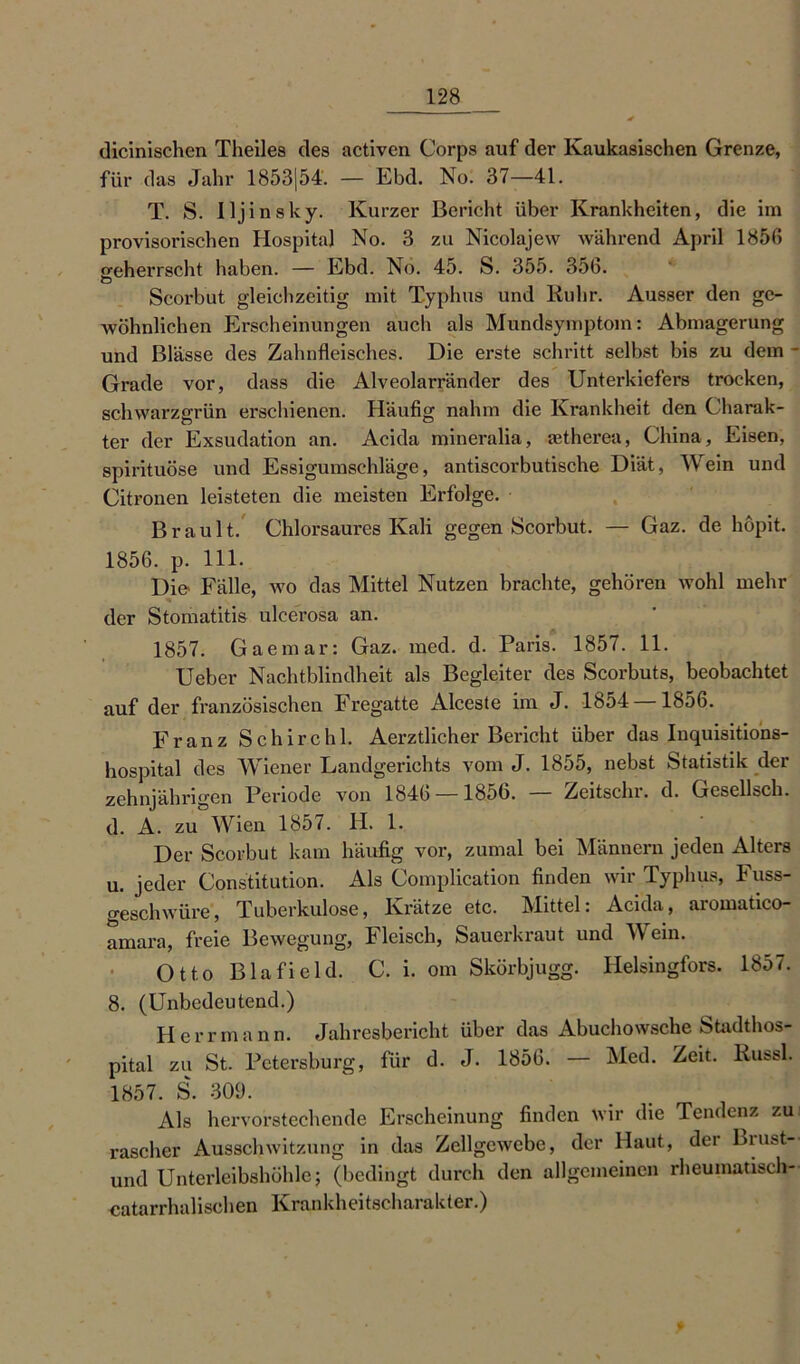 dicinischen Theiles des activen Corps auf der Kaukasischen Grenze, für das Jahr 1853|54. — Ebd. No. 37—41. T. S. Iljin sky. Kurzer Bericht über Krankheiten, die im provisorischen Hospital No. 3 zu Nicolajew während April 1856 geherrscht haben. — Ebd. No. 45. S. 355. 35b. Scorbut gleichzeitig mit Typhus und Ruhr. Ausser den ge- Avöhnlichen Erscheinungen auch als Mundsymptom: Abmagerung und Blässe des Zahnfleisches. Die erste schritt selbst bis zu dem - Grade vor, dass die Alveolarränder des Unterkiefers trocken, schwarzgrün erschienen. Häufig nahm die Krankheit den Charak- ter der Exsudation an. Acida mineralia, aetherea, China, Eisen, spirituöse und Essigumschläge, antiscorbutische Diät, Wein und Citronen leisteten die meisten Erfolge. Brault. Chlorsaures Kali gegen Scorbut. — Gaz. de höpit. 1856. p. 111. Die Fälle, wo das Mittel Nutzen brachte, gehören wohl mehr der Stomatitis ulcerosa an. 1857. Gaemar: Gaz. med. d. Paris. 1857. 11. Ueber Nachtblindheit als Begleiter des Scorbuts, beobachtet auf der französischen Fregatte Alceste im J. 1854 1856. Franz Schirchl. Aerztlicher Bericht über das Inquisitions- hospital des Wiener Landgerichts vom J. 1855, nebst Statistik der zehnjährigen Periode von 1846 — 1856. — Zeitschr. d. Gesellsch. d. A. zu°Wien 1857. H. 1. Der Scorbut kam häufig vor, zumal bei Männern jeden Alters u. jeder Constitution. Als Complication finden wir Typhus, Fuss- geschwüre, Tuberkulose, Krätze etc. Mittel: Acida, aromatico- amara, freie Bewegung, Fleisch, Saueikiaut und Mein. Otto Bla fiel d. C. i. om Skörbjugg. Ilelsingfors. 1857. 8. (Unbedeutend.) Herrmann. Jahresbericht über das Abuchowsche Stadthos- pital zu St. Petersburg, für d. J. 1856. — Med. Zeit. Russl. 1857. S. 309. Als hervorstechende Erscheinung finden wir die Tendenz zu rascher Ausschwitzung in das Zellgewebe, der Haut, der Biust— und Unterleibshöhle; (bedingt durch den allgemeinen rheumatisch- -catarrhalischen Krankheitscharakter.) f