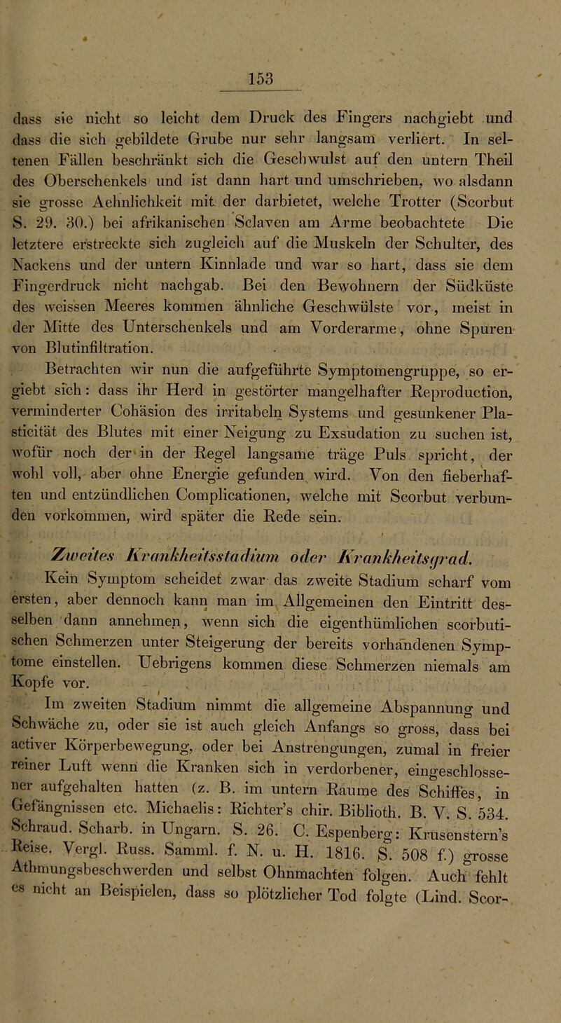 dass sie nicht so leicht dem Druck des Fingers nachgiebt und dass die sich gebildete Grube nur sehr langsam verliert. In sel- tenen Fällen beschränkt sich die Gesellwidst auf den untern Theil des Oberschenkels und ist dann hart und umschrieben, wo alsdann sie grosse Aehnlichkeit mit der darbietet, welche Trotter (Scorbut S. 29. 30.) bei afrikanischen Sclaven am Arme beobachtete Die letztere erstreckte sich zugleich auf die Muskeln der Schulter, des Nackens und der untern Kinnlade und war so hart, dass sie dem Fingerdruck nicht nacligab. Bei den Bewohnern der Südküste des weissen Meeres kommen ähnliche Geschwülste vor, meist in der Mitte des Unterschenkels und am Vorderarme, ohne Spuren von Blutinfiltration. Betrachten wir nun die aufgeführte Symptomengruppe, so er- giebt sich: dass ihr Herd in gestörter mangelhafter Reproduction, verminderter Cohäsion des irritabeln Systems und gesunkener Pla- sticität des Blutes mit einer Neigung zu Exsudation zu suchen ist, wofür noch der1 in der Regel langsame träge Puls spricht, der wohl voll, aber ohne Energie gefunden wird. Von den fieberhaf- ten und entzündlichen Complicationen, welche mit Scorbut verbun- den Vorkommen, wird später die Rede sein. Zweites Krankheitsstadium oder KrankheitS(jrad. Kein Symptom scheidet zwar das zweite Stadium scharf vom ersten, aber dennoch kann man im Allgemeinen den Eintritt des- selben dann annehmen, wenn sich die eigentümlichen scorbuti- schen Schmerzen unter Steigerung der bereits vorhandenen Symp- tome einstellen. Uebrigens kommen diese Schmerzen niemals am Kopie vor. ’ , Im zweiten Stadium nimmt die allgemeine Abspannung und Schwäche zu, oder sie ist auch gleich Anfangs so gross, dass bei activer Körperbewegung, oder bei Anstrengungen, zumal in freier reiner Luft wenn die Kranken sich in verdorbener, eingeschlosse- ner aufgehalten hatten (z. B. im untern Raume des Schiffes, in Gefängnissen etc. Michaelis: Richter’s chir. Biblioth. B. V. S. 534. Schraud. Scharb. in Ungarn. S. 26. C. Espenberg: Krusenstern’s Reise. Vergl. Russ. Samml, f. N. u. H. 1816. S. 508 f.) grosse Athnmngsbeschwerden und selbst Ohnmächten folgen. Auch fehlt cs nicht an Beispielen, dass so plötzlicher Tod folgte (Lind. Scor-