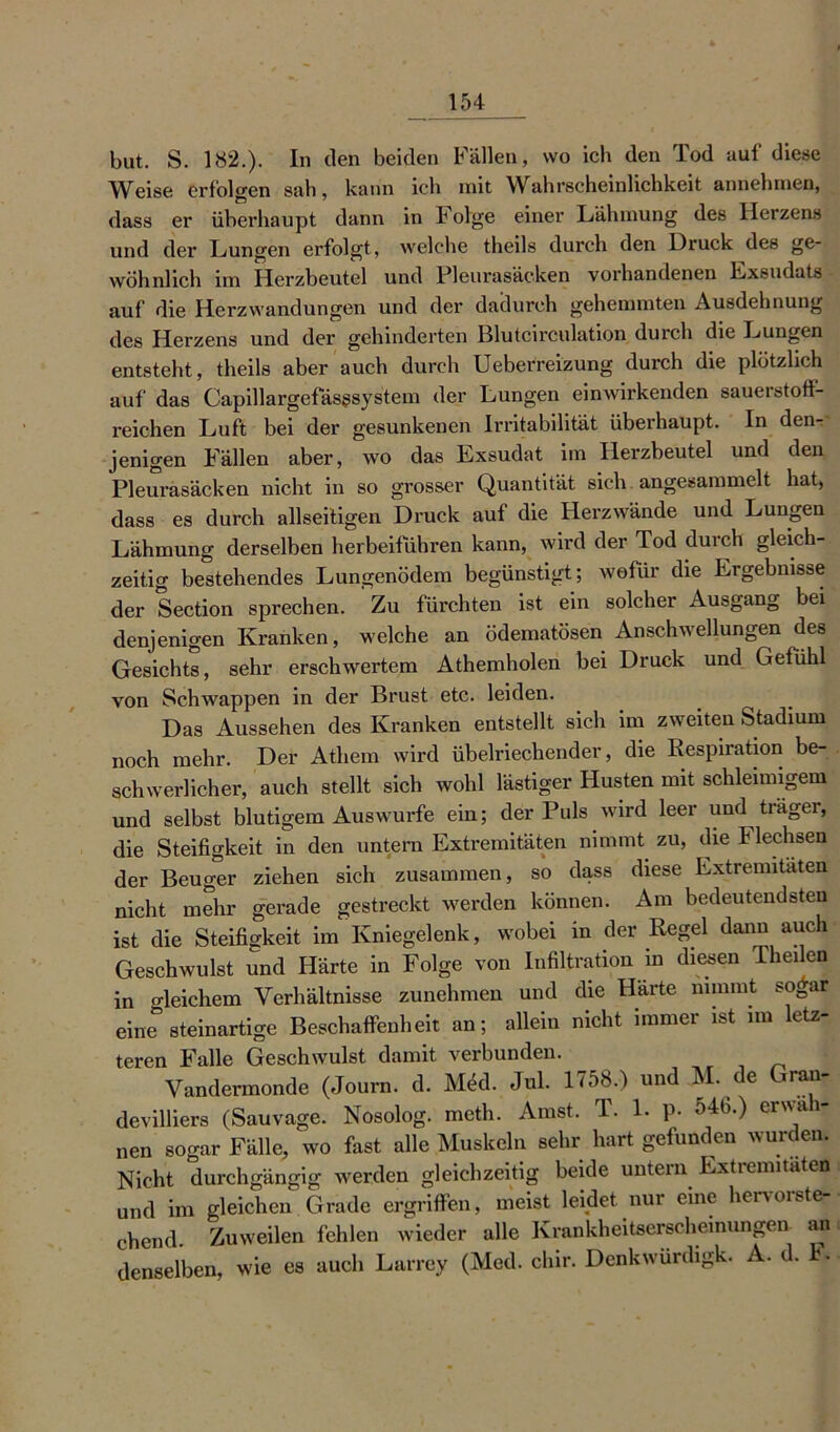 but. S. 182.). In den beiden Fällen, wo ich den Tod auf diese Weise erfolgen sah, kann ich mit Wahrscheinlichkeit annehmen, dass er überhaupt dann in Bolge einer Lähmung des Herzens und der Lungen erfolgt, welche theils durch den Druck des ge- wöhnlich im Herzbeutel und Pleurasäcken vorhandenen Lxsudats auf die Herzwandungen und der dadurch gehemmten Ausdehnung des Herzens und der gehinderten Blutcirculation durch die Lungen entsteht, theils aber auch durch Ueberreizung durch die plötzlich auf das Capillargefäsgsystem der Lungen einwirkenden sauerstoff- reichen Luft bei der gesunkenen Irritabilität überhaupt. In den- jenigen Fällen aber, wo das Exsudat im Herzbeutel und den Pleurasäcken nicht in so grosser Quantität sich angesammelt hat, dass es durch allseitigen Druck auf die Herzwände und Lungen Lähmung derselben herbeiführen kann, wird der Tod durch gleich- zeitig bestehendes Lungenödem begünstigt; wofür die Ergebnisse der Section sprechen. Zu fürchten ist ein solcher Ausgang bei denjenigen Kranken, welche an ödematösen Anschwellungen des Gesichts, sehr erschwertem Athemholen bei Druck und Gefühl von Schwappen in der Brust etc. leiden. Das Aussehen des Kranken entstellt sich im zweiten Stadium noch mehr. Der Athem wird übelriechender, die Respiration be- schwerlicher, auch stellt sich wohl lästiger Husten mit schleimigem und selbst blutigem Auswurfe ein; der Puls wird leer und träger, die Steifigkeit in den untern Extremitäten nimmt zu, die B lechsen der Beuger ziehen sich zusammen, so dass diese Extremitäten nicht mehr gerade gestreckt werden können. Am bedeutendsten ist die Steifigkeit im Kniegelenk, wobei in der Regel dann auch Geschwulst und Härte in Folge von Infiltration in diesen Theilen in o-leichem Verhältnisse zunehmen und die Harte nimmt sogar eine0 steinartige Beschaffenheit an; allein nicht immer ist im letz- teren Falle Geschwulst damit verbunden. Vandermonde (Journ. d. Möd. Jul. 1758.) und M. e ra^ devilliers (Sauvage. Nosolog. meth. Amst. T. 1. p. 546.) erwäh- nen sogar Fälle, wo fast alle Muskeln sehr hart gefunden wurden. Nicht durchgängig werden gleichzeitig beide untern Extremitäten und im gleichen Grade ergriffen, meist leidet nur eine hervorste- chend. Zuweilen fehlen wieder alle Krankheitserscheinungen an denselben, wie es auch Larrey (Med. cliir. Denkwurdigk. A. d. .