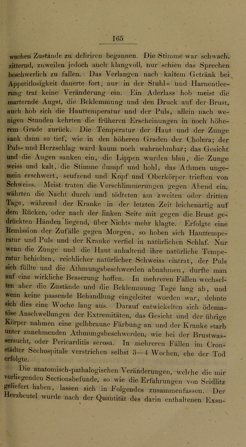 wachen Zustande zu deliriren begannen. Die Stimme war schwach, zitternd, zuweilen jedoch auch klangvoll, nur schien das Sprechen beschwerlich zu fallen. Das Verlangen nach kaltem Getränk bei Appetitlosigkeit dauerte fort, nur in der Stuhl- und Harnentlee- rung trat keine Veränderung ein. Ein Aderlass hob meist die marternde Angst, die Beklemmung und den Druck auf der Brust, auch hob sich die Hauttemperatur und der Puls, allein nach we- nigen Stunden kehrten die früheren Erscheinungen in noch höhe- rem Grade zurück. Die Temperatur der Haut und der Zunge sank dann so tief, Avie in den höheren Graden der Cholera; der Puls-und Herzschlag Avard kaum noch wahrnehmbar; das Gesicht und die Augen sanken ein, die Lippen wurden blau, die Zunge Aveiss und kalt, die Stimme dumpf und hohl, das Athmen unce- mein erschwert, seufzend und Kopf und Oberkörper trieften von Schiveiss. Meist traten die Verschlimmerungen 2feo-en Abend ein währten die Nacht durch und tödteten am zweiten oder dritten Tage, während der Kranke in der letzten Zeit leichenartig auf dem Rücken, oder nach der linken Seite mit gegen die Brust ge- drückten Händen liegend, über Nichts mehr klagte. Erfolgte eine Remission der Zufälle gegen Morgen, so hoben sich Plauttempe- ratur und Puls und der Kranke verfiel in natürlichen Schlaf. Nur Avenn die Zunge und die Haut anhaltend ihre natürliche Tempe- ratur behielten, reichlicher natürlicher Schweiss eintrat, der Puls sich füllte und die AthmungsbescliAverden abnah men,' durfte man auf eine wirkliche Besserung hoffen. In mehreren Fällen wechsel- ten aber die Zustände und die Beklemmung Tage lang ab, und wenn keine passende Behandlung eingeleitet worden war, dehnte sich dies eine Woche lang aus. Darauf entwickelten sich ödema- töse Anschwellungen der Extremitäten, das Gesicht und der übrige Körper nahmen eine gelbbraune Färbung an und der Kranke starb unter zunehmenden AthmungsbescliAverden, wie bei der Brustwas- sersucht, oder Pericarditis serosa. In mehreren Fällen im Cron- städter Seehospitale verstrichen selbst 3—4 Wochen, ehe der Tod erfolgte. Die anatomisch-pathalogischen Veränderungen, welche die mir vorliegenden Sectionsbefunde, so wie die Erfahrungen von Seidlitz geliefert haben, lassen sich in Folgendes zusammenfassen. Der ierzbcutel wurde nach der Quantität des darin enthaltenen Exsu-