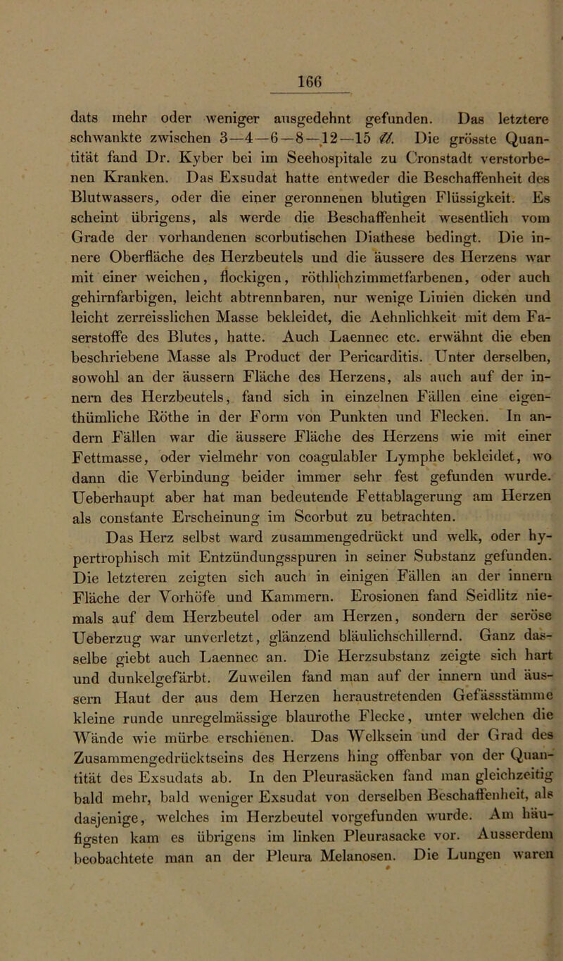 dats inehr oder weniger ausgedehnt gefunden. Das letztere schwankte zwischen 3—4—6 — 8 — 12—15 //. Die grösste Quan- tität fand Dr. Kyber bei im Seehospitale zu Cronstadt verstorbe- nen Kranken. Das Exsudat hatte entweder die Beschaffenheit des Blutwassers, oder die einer geronnenen blutigen Flüssigkeit. Es scheint übrigens, als werde die Beschaffenheit wesentlich vom Grade der vorhandenen scorbutischen Diathese bedingt. Die in- nere Oberfläche des Herzbeutels und die äussere des Herzens war mit einer weichen, flockigen, röthlichzimmetfarbenen, oder auch gehirnfarbigen, leicht abtrennbaren, nur wenige Linien dicken und leicht zerreisslichen Masse bekleidet, die Aehnlichkeit mit dem Fa- serstoffe des Blutes, hatte. Auch Laennec etc. erwähnt die eben beschriebene Masse als Product der Pericarditis. Unter derselben, sowohl an der äussern Fläche des Herzens, als auch auf der in- nern des Herzbeutels, fand sich in einzelnen Fällen eine eigen- thümliehe Röthe in der Form von Punkten und Flecken, ln an- dern Fällen war die äussere Fläche des Herzens wie mit einer Fettmasse, oder vielmehr von coagulabler Lymphe bekleidet, wo dann die Verbindung beider immer sehr fest gefunden wurde. Ueberhaupt aber hat man bedeutende Fettablagerung am Herzen als constante Erscheinung im Scorbut zu betrachten. Das Herz selbst ward zusammengedrückt und welk, oder hy- pertrophisch mit Entzündungsspuren in seiner Substanz gefunden. Die letzteren zeigten sich auch in einigen Fällen an der innern Fläche der Vorhöfe und Kammern. Erosionen fand Seidlitz nie- mals auf dem Herzbeutel oder am Herzen, sondern der seröse Ueberzug war unverletzt, glänzend bläulichschillernd. Ganz das- selbe giebt auch Laennec an. Die Herzsubstanz zeigte sich hart und dunkelgefärbt. Zuweilen fand man auf der innern und äus- sern Haut der aus dem Herzen heraustretenden Gefässstämme kleine runde unregelmässige blaurothe Flecke, unter welchen die Wände wie mürbe erschienen. Das Welksein und der Grad des Zusammengedrücktseins des Herzens hing offenbar von der Quan- tität des Exsudats ab. In den Pleurasäcken fand man gleichzeitig bald mehr, bald weniger Exsudat von derselben Beschaffenheit, als dasjenige, welches im Herzbeutel vorgefunden wurde. Am häu- figsten kam es übrigens im linken Pleurasacke vor. Ausserdem beobachtete man an der Pleura Melanosen. Die Lungen waren #