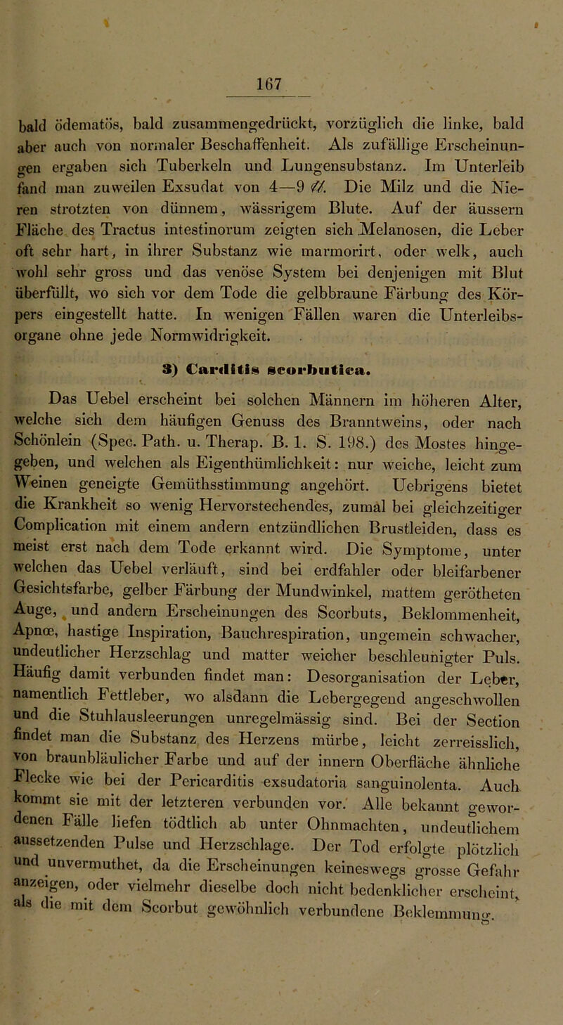 f 167 bald ödematös, bald zusammengedrückt, vorzüglich die linke, bald aber auch von normaler Beschaffenheit. Als zufällige Erscheinun- gen ergaben sich Tuberkeln und Lungensubstanz. Im Unterleib fand man zuweilen Exsudat von 4—9 <U. Die Milz und die Nie- ren strotzten von dünnem, wässrigem Blute. Auf der äussern Fläche des Tractus intestinorum zeigten sich Melanosen, die Leber oft sehr hart, in ihrer Substanz wie marmorirt, oder welk, auch wohl sehr gross und das venöse System bei denjenigen mit Blut überfüllt, wo sich vor dem Tode die gelbbraune Färbung des Kör- pers eingestellt hatte. In wenigen Fällen waren die Unterleibs- organe ohne jede Normwidrigkeit. 3) Carriitis scorbntiea. Das Uebel erscheint bei solchen Männern im höheren Alter, welche sich dem häufigen Genuss des Branntweins, oder nach Schönlein (Spec. Path. u. Therap. B. 1. S. 198.) des Mostes hinge- geben, und welchen als Eigenthümlichkeit: nur weiche, leicht zum Weinen geneigte Gemüthsstimmung angehört. Uebrigens bietet die Krankheit so wenig Hervorstechendes, zumal bei gleichzeitiger Complication mit einem andern entzündlichen Brustleiden, dass es meist erst nach dem Tode erkannt wird. Die Symptome, unter welchen das Uebel verläuft, sind bei erdfahler oder bleifarbener Gesichtsfarbe, gelber Färbung der Mundwinkel, mattem gerötheten Auge, und andern Erscheinungen des Scorbuts, Beklommenheit, Apnoe, hastige Inspiration, Bauchrespiration, ungemein schwacher, undeutlicher Herzschlag und matter weicher beschleunigter Puls. Häufig damit verbunden findet man: Desorganisation der Leber, namentlich Fettleber, wo alsdann die Lebergegend angeschwollen und die Stuhlausleerungen unregelmässig sind. Bei der Section findet man die Substanz des Herzens mürbe, leicht zerreisslich, von braunbläulicher Farbe und auf der innern Oberfläche ähnliche Flecke wie bei der Pericarditis exsudatoria sanguinolenta. Auch kommt sie mit der letzteren verbunden vor. Alle bekannt gewor- denen Fälle liefen tödtlich ab unter Ohnmächten, undeutlichem aussetzenden Pulse und Herzschlage. Der Tod erfolgte plötzlich und unvermuthet, da die Erscheinungen keineswegs grosse Gefahr anzeigen, oder vielmehr dieselbe doch nicht bedenklicher erscheint, als die mit dem Scorbut gewöhnlich verbundene Beklemmung