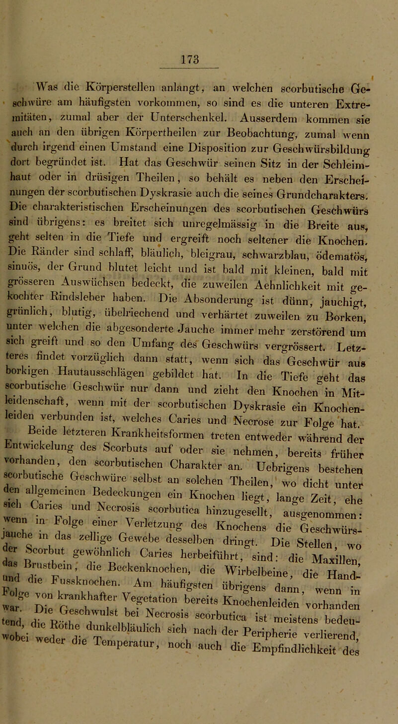 Was die Körperstellen anlangt, an welchen scorbutische Ge- schwüre am häufigsten Vorkommen, so sind es die unteren Extre- mitäten, zumal aber der Unterschenkel. Ausserdem kommen sie auch an den übrigen Körperteilen zur Beobachtung, zumal wenn durch irgend einen Umstand eine Disposition zur Geschwürsbildung dort begründet ist. Hat das Geschwür seinen Sitz in der Schleim- haut oder in drüsigen Theilen, so behält es neben den Erschei- nungen der scorbutischen Dyskrasie auch die seines Grundcharakters. Die charakteristischen Erscheinungen des scorbutischen Geschwürs sind übrigens: es breitet sich unregelmässig in die Breite aus, geht selten in die Tiefe und ergreift noch seltener die Knochen. Die Ränder sind schlaff, bläulich, bleigrau, schwarzblau, ödematös, sinuös, der Grund blutet leicht und ist bald mit kleinen, bald mit grösseren Auswüchsen bedeckt, die zuweilen Aehnlichkeit mit ge- kochter Rindsleber haben. Die Absonderung ist dünn, jauchigt, grünlich, blutig, übelriechend und verhärtet zuweilen zu Borken,' unter welchen die abgesonderte Jauche immer mehr zerstörend um sich greift und so den Umfang des Geschwürs vergrössert. Letz- teres findet vorzüglich dann statt, wenn sich das Geschwür aus borkigen Hautausschlägen gebildet hat. In die Tiefe geht das scorbutische Geschwür nur dann und zieht den Knochen in Mit- leidenschaft, wenn mit der scorbutischen Dyskrasie ein Knochen- eiden verbunden ist, welches Caries und Necrose zur FoDe hat. eide letzteren Krankheitsformen treten entweder während der Entwickelung des Scorbuts auf oder sie nehmen, bereits früher ™ drm sc°rl>“‘.schen Charakter an. Uebrigens bestehen «orbu .8che Geschwüre selbst an solchen Theilen, wo dicht unter den allgemeinen Bedeckungen ein Knochen Hegt, lano-e Zeit ehe « Canes und Necrosis scorbutica hincugeseV, ausgenol»! iluehe T 86 ,7er J6' !tZUng deS Knoche8 die Geschwürs- J uche m das zeilige Gewebe desselben dringt. Die Stellen wo der Scorbut gewöhnlich Caries herbeifiihrt, sind: die Marillen as Brustbein, die Beekenknochen, die Wirbelbeine d'e w n ’ die Fussknoehen. Am häufigsten ü^ens da’u we „af Die Geschwulst W“ ^ ^enleiden'vorhanden tend Jk sZ a nur ,Nf’r0S18 8cdrbu«® ist meistens bedeu- ivobei weto die Te f S1°h der Peripherie verlierend, ie Temperatur, noch auch die Empfindlichkeit des