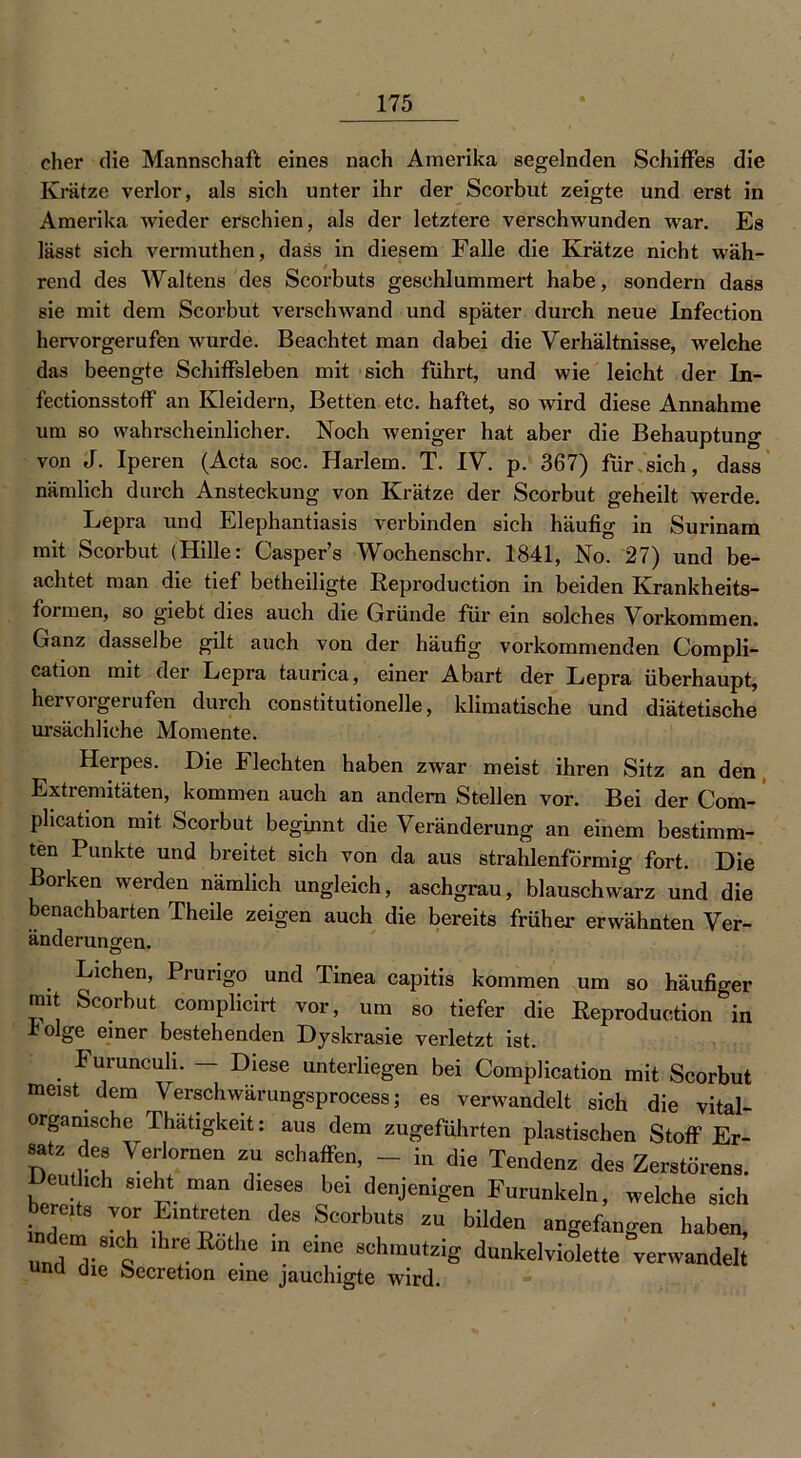 eher die Mannschaft eines nach Amerika segelnden Schiffes die Krätze verlor, als sich unter ihr der Scorbut zeigte und erst in Amerika wieder erschien, als der letztere verschwunden war. Es lässt sich vermuthen, dass in diesem Falle die Krätze nicht wäh- rend des Waltens des Scorbuts geschlummert habe, sondern dass sie mit dem Scorbut verschwand und später durch neue Infection hervorgerufen wurde. Beachtet man dabei die Verhältnisse, welche das beengte Schiffsleben mit sich führt, und wie leicht der Ln- fectionsstoff an Kleidern, Betten etc. haftet, so wird diese Annahme um so wahrscheinlicher. Noch weniger hat aber die Behauptung von J. Iperen (Acta soc. Harlem. T. IV. p. 367) für sich, dass nämlich durch Ansteckung von Krätze der Scorbut geheilt werde. Lepra und Elephantiasis verbinden sich häufig in Surinam mit Scorbut (Hille: Casper’s Wochenschr. 1841, No. 27) und be- achtet man die tief betheiligte Keproduction in beiden Krankheits- formen, so giebt dies auch die Gründe für ein solches Vorkommen. Ganz dasselbe gilt auch von der häufig vorkommenden Compli- cation mit der Lepra taurica, einer Abart der Lepra überhaupt, hervorgerufen durch constitutioneile, klimatische und diätetische ursächliche Momente. Herpes. Die Flechten haben zwar meist ihren Sitz an den Extremitäten, kommen auch an andern Stellen vor. Bei der Com- plication mit Scorbut beginnt die Veränderung an einem bestimm- ten Punkte und breitet sich von da aus strahlenförmig fort. Die Borken werden nämlich ungleich, aschgrau, blauschwarz und die benachbarten Theile zeigen auch die bereits früher erwähnten Ver- änderungen. Lichen, Prurigo und Tinea capitis kommen um so häufiger mit Scorbut complicirt vor, um so tiefer die Keproduction in -böige einer bestehenden Dyskrasie verletzt ist. Furunculi. — Diese unterliegen bei Complication mit Scorbut meist dem Verschwärungsprocess; es verwandelt sich die vital- organische Thätigkeit: aus dem zugeführten plastischen Stoff Er- satz des Verlornen zu schaffen, - in die Tendenz des Zerstörens. Deutlich sieht man dieses bei denjenigen Furunkeln, welche sich indem • h Pnpe‘e,n deS St'0rbUtS ZU bilden a“ge«»gen haben, mdem S10h .hreitothe in eine schmutzig dunkelviolette verwandelt unu üie oecretion eine jauchigte wird.