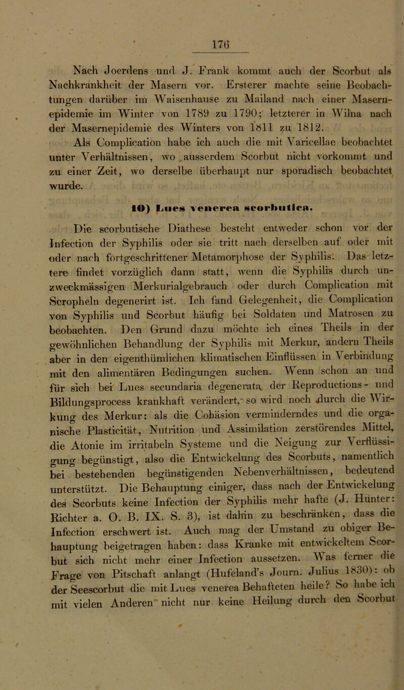 Nach Jocrdens und J. Frank kommt auch der Scorbut als Nachkrankheit der Masern vor. Ersterer machte seine Beobach- tungen darüber im Waisenhause zu Mailand nach einer Masern- o epidemie im Winter von 1789 zu 1790; letzterer in Wilna nach der Masernepidemie des Winters von 1811 zu 1812. Als Complication habe ich auch die mit Varicellae beobachtet unter Verhältnissen, wo ausserdem Scorbut nicht vorkommt und zu einer Zeit, wo derselbe überhaupt nur sporadisch beobachtet wurde. IO) Lues venerea seorbutlea. Die scorbutische Diathese besteht entweder schon vor der Infection der Syphilis oder sie tritt nach derselben auf oder mit oder nach fortgeschrittener Metamorphose der Syphilis. Das letz- tere findet vorzüglich dann statt, wenn die Syphilis durch un- zweckmässigen Merkurialgebrauch oder durch Complication mit Scropheln degenerirt ist. Ich fand Gelegenheit, die Complication von Syphilis und Scorbut häufig bei Soldaten und Matrosen zu beobachten. Den Grund dazu möchte ich eines Theils in der gewöhnlichen Behandlung der Syphilis mit Merkur, andern Theils aber in den eigentümlichen klimatischen Einflüssen in Verbindung mit den alimentären Bedingungen suchen. Wenn schon an und für sich bei Lues secundaria degenerata,, der Reproductions - und Bildungsprocess krankhaft verändert,’ so wird noch durch die Wir- kung des Merkur: als die Cohäsion verminderndes und die orga- nische Plasticität, Nutrition und Assimilation zerstörendes Mittel, die Atonie im irritabeln Systeme und die Neigung zur Verflüssi- gung begünstigt, also die Entwickelung des Scorbuts, namentlich bei ^bestehenden begünstigenden Nebenverhältnissen, bedeutend unterstützt. Die Behauptung einiger, dass nach der Entwickelung des Scorbuts keine Infection der Syphilis mehr hafte (J. Hunter. Richter a, O. B. IX. S. 3), ist dalrin zu beschränken, dass die Infection erschwert ist. Auch mag der Umstand zu obiger Be- hauptung beigetragen haben: dass Kranke mit entwickeltem Scor- but sich nicht mehr einer Infection aussetzen. V as ferner die Frage von Pitschaft anlangt (Hufeland s Journ. Julius 1830). ob der Seescorbut die mit Lues venerea Behafteten heile? So habeich mit vielen Anderen nicht nur keine Heilung durch den Scorbut