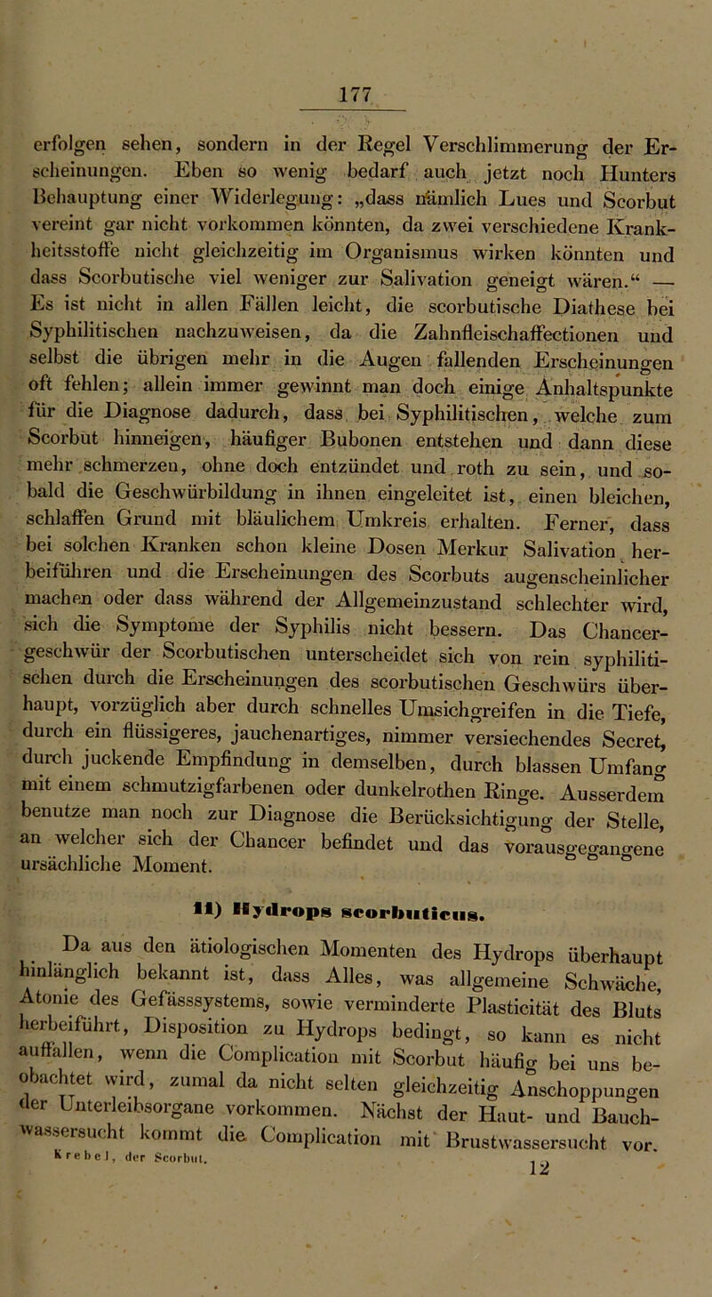 erfolgen sehen, sondern in der Regel Verschlimmerung der Er- scheinungen. Eben so wenig bedarf auch jetzt noch Hunters Behauptung einer Widerlegung: „dass nämlich Lues und Scorbut vereint gar nicht Vorkommen könnten, da zwei verschiedene Krank- heitsstoffe nicht gleichzeitig im Organismus wirken könnten und dass Scorbutische viel weniger zur Salivation ffenemt wären.“ — Es ist nicht in allen Fällen leicht, die scorbutische Diathese bei Syphilitischen nachzuweisen, da die Zahnfleischaffectionen und selbst die übrigen mehr in die Augen fallenden Erscheinungen oft fehlen; allein immer gewinnt man doch einige Anhaltspunkte für die Diagnose dadurch, dass bei Syphilitischen, welche zum Scorbut hinneigen, häufiger Bubonen entstehen und dann diese mehr schmerzen, ohne doch entzündet und roth zu sein, und so- bald die Geschwürbildung in ihnen eingeleitet ist, einen bleichen, schlaffen Grund mit bläulichem Umkreis erhalten. Ferner, dass bei solchen Kranken schon kleine Dosen Merkur Salivation her- beiführen und die Erscheinungen des Scorbuts augenscheinlicher machen oder dass während der Allgemeinzustand schlechter wird, sich die Symptome der Syphilis nicht bessern. Das Chancer- geschwür der Scorbutischen unterscheidet sich von rein syphiliti- schen durch die Ei scheinungen des scorbutischen Geschwürs über- haupt, vorzüglich aber durch schnelles Umsichgreifen in die Tiefe, durch ein flüssigeres, jauchenartiges, nimmer versuchendes Secret^ durch juckende Empfindung in demselben, durch blassen Umfang mit einem schmutzigfarbenen oder dunkelrothen Ringe. Ausserdem benutze man noch zur Diagnose die Berücksichtigung der Stelle, an welcher sich der Chancer befindet und das vorausgegano-ene ursächliche Moment. li) Hydrops scorbuticus. Da aus den ätiologischen Momenten des Hydrops überhaupt hinlänglich bekannt ist, dass Alles, was allgemeine Schwäche, Atome des Gefässsystems, sowie verminderte Plasticität des Bluts herbeiführt, Disposition zu Hydrops bedingt, so kann es nicht auffallen, wenn die Coraplication mit Scorbut liäufio- bei uns be- obachtet wird, zumal da nicht selten gleichzeitig Anschoppungen der Unterleibsorgane Vorkommen. Nächst der Haut- und Bauch- wassersucht kommt die Complicatron mit Brustwassersucht vor. K re bei, der Scorbtil. . .
