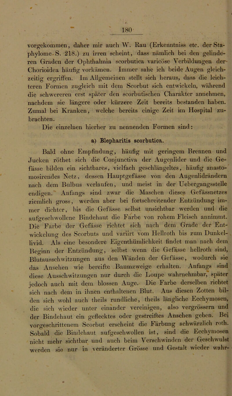 180 vorgekommen, daher mir auch W. Rau (Erkenntniss etc. der Sta- phylome S. 218.) zu irren scheint, dass nämlich bei den gelinde- ren Graden der Ophthalmia scorbutica varicöse Verbildungen der Chorioidea häufig vorkämen. Immer sähe ich beide Augen gleich- zeitig ergriffen. Im Allgemeinen stellt sich heraus, dass die leich- teren Formen zugleich mit dem Scorbut sich entwickeln, während die schwereren erst später den scorbutischen Charakter annehmen, nachdem sie längere oder kürzere Zeit bereits bestanden haben. Zumal bei Kranken, welche bereits einige Zeit im Hospital zu- brachten. Die einzelnen hierher zu nennenden Formen sind: a) Blepharitis scorbutica. Bald ohne Empfindung, häufig mit geringem Brennen und Jucken röthet sich die Conjunctiva der Augenlider und die Ge- fässe bilden ein sichtbares, vielfach geschlängeltes, häufig anasto- mosirendes Netz, dessen Hauptgefässe von den Augenlidrändern nach dem Bulbus verlaufen, und meist in der Uebergangsstelle endigen. ' Anfangs sind zwar die Maschen dieses Gefässnetzes ziemlich gross, werden aber bei fortschreitender Entzündung im- mer dichter, bis die Gefässe selbst unsichtbar werden und die aufgeschwollene Bindehaut die Farbe von rohem Fleisch annimmt. Die Farbe der Gefässe richtet sich nach dem Grade der Ent- wickelung des Scorbuts und variirt vom Hellroth bis zum Dunkel- livid. Als eine besondere Eigenthümliehkeit findet man nach dem Beginn der Entzündung, selbst wenn die Gefässe hellroth sind, Blutausschwitzungen aus den Wänden der Gefässe, wodurch sie das Ansehen wie bereifte Baumzweige erhalten. Anfangs sind diese Ausschwitzungen nur durch die Loupe wahrnehmbar, später jedoch auch mit dem blossen Auge. Die Farbe derselben richtet sich nach dem in ihnen enthaltenen Blut. Aus diesen Zotten bil- den sich wohl auch theils rundliche, theils längliche Ecchymosen, die sich wieder unter einander vereinigen, also vergrössern und der Bindehaut ein geflecktes oder gestreiftes Ansehen geben. Bei vorgeschrittenem Scorbut erscheint die Färbung schwärzlich roth. Sobald die Bindehaut aufgeschwollen ist, sind die Ecchymosen nicht mehr sichtbar und auch beim Verschwinden der Geschwulst werden sie nur in veränderter Grösse und Gestalt wieder wahr-