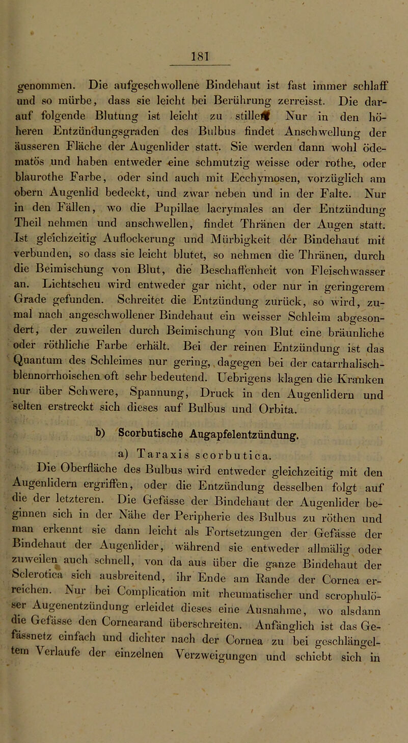 genommen. Die aufgeschwollene Bindehaut ist fast immer schlaff und so mürbe, dass sie leicht bei Berührung zerreisst. Die dar- auf folgende Blutung ist leicht zu stille# Nur in den hö- heren Entzündungsgraden des Bulbus findet Anschwelluna- der äusseren Fläche der Augenlider statt. Sie werden dann wohl öde- matös und haben entweder eine schmutzig weisse oder rothe, oder blaurothe Farbe, oder sind auch mit Ecchymosen, vorzüglich am obern Augenlid bedeckt, und zwar neben und in der Falte. Nur in den Fällen, wo die Pupillae Jacrymales an der Entzündung Theil nehmen und anschwellen, findet Thränen der Augen statt. Ist gleichzeitig Auflockerung und Mürbigkeit der Bindehaut mit verbunden, so dass sie leicht blutet, so nehmen die Thränen, durch die Beimischung von Blut, die Beschaffenheit von Fleischwasser an. Lichtscheu wird entweder gar nicht, oder nur in geringerem Grade gefunden. Schreitet die Entzündung zurück, so wird, zu- mal nach angeschwollener Bindehaut ein weisser Schleim abgeson- dert, der zuweilen durch Beimischung von Blut eine bräunliche oder röthliche Farbe erhält. Bei der reinen Entzündung ist das Quantum des Schleimes nur gering, dagegen bei der catarrhalisch- blennorrhoischen oft sehr bedeutend. Uebrigens klagen die Kranken nur über Schwere, Spannung, Druck in den Augenlidern und selten erstreckt sich dieses auf Bulbus und Orbita. b) Scorbutische Augapfelentzündung. a) Taraxis scorbutica. Die Oberfläche des Bulbus wird entweder gleichzeitig mit den Augenlidern ergriffen, oder die Entzündung desselben folgt auf die der letzteren. Die Gefässe der Bindehaut der Augenlider be- ginnen sich in der Nähe der Peripherie des Bulbus zu röthen und man erkennt sie dann leicht als Fortsetzungen der Gefässe der Bindehaut der Augetilider, während sie entweder alhnälig oder zuweilen auch schnell, von da aus über die ganze Bindehaut der Sclcroticü sich ausbreitend, ihr Ende am Rande der Cornea er- reichen. Nur bei Complication mit rheumatischer und scrophulö- ser Augenentzündung erleidet dieses eine Ausnahme, wo alsdann die Gefässe den Cornearand überschreiten. Anfänglich ist das Ge- ässnetz einfach und dichter nach der Cornea zu bei geschlängel- tem Verlaufe der einzelnen Verzweigungen und schiebt sich in