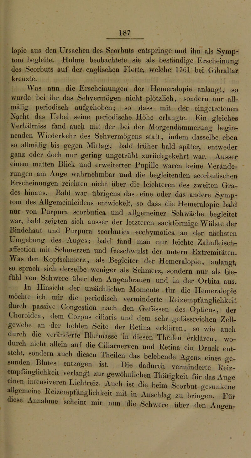 lopie aus den Ursachen des Scorbuts entspringe und ihn als Symp- tom begleite. Hulme beobachtete sie als beständige Erscheinung des Scorbuts auf der englischen Flotte, welche 1761 bei Gibraltar kreuzte. Was nun die Erscheinungen der Hemeralopie anlangt, so wurde bei ihr das Sehvermögen nicht plötzlich, sondern nur all- miilig periodisch aufgehoben; so dass mit der eingetretenen Nacht das Uebel seine periodische Höhe erlangte. Ein gleiches Verhältniss fand auch mit der bei der Morgendämmerung beo-in- nenden Wiederkehr des Sehvermögens statt, indem dasselbe eben so allmälig bis gegen Mittag, bald früher bald später, entweder ganz oder doch nur gering ungetrübt zurückgekehrt war. Ausser einem matten Blick und erweiterter Pupille waren keine Verände- rungen am Auge wahrnehmbar und die begleitenden scorbutischen Erscheinungen reichten nicht über die leichteren des zweiten Gra- des hinaus. Bald war übrigens das eine oder das andere Symp- tom des Allgemeinleidens entwickelt, so dass die Hemeralopie bald nur von Purpura scorbutica und allgemeiner Schwäche begleitet war, bald zeigten sich ausser der letzteren sackförmige Wülste der Bindehaut und Purpura scorbutica ecchymotica an der nächsten Umgebung des Auges; bald fand man nur leichte Zahnfleisch- affection mit Schmerzen und Geschwulst der untern Extremitäten. Was den Kopfschmerz, als Begleiter der Hemeralopie, anlangt, so sprach sich derselbe weniger als Schmerz, sondern nur als Ge- fühl von Schwere über den Augenbrauen und in der Orbita aus. In Hinsicht der ursächlichen Momente für die Hemeralopie möchte ich nur die periodisch verminderte Reizempfänglichkeit durch passive Congestion nach den Gefässen des Opticus, der Choroidea, dem Corpus ciliaris und dem sehr gefässreichen Zell- gewebe an der hohlen Seite der Retina erklären, so wie auch durch die veränderte Blutmasse in diesen Theilen erklären, wo- durch nicht allein auf die Ciliarnerven und Retina ein Druck ent- steht, sondern auch diesen Theilen das belebende Agens eines o-e- sunden Blutes entzogen ist. Die dadurch verminderte Reiz- empfang],chkeit verlangt zur gewöhnlichen Thätigkeit für das Auo-e einen intensiveren Lichtreiz. Auch ist die beim Scorbut gesunkene a gemeine Reizempfanglichkeit mit in Anschlag zu bringen. Für diese Annahme scheint mir nun die Schwere über den Augen-