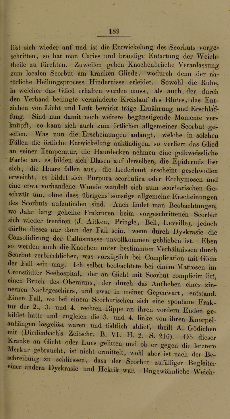 lost sich wieder auf und ist die Entwickelung des Scorbuts Vorge- schichten, so hat man Caries und brandige Entartung der Weich- theile zu furchten. Zuweilen geben Knochenbrüche Veranlassung zum localen Scorbut am kranken Gliede, wodurch denn der na- türliche Heilungsprocess Hindernisse erleidet. Sowohl die Ruhe, in welcher das Glied erhalten werden muss, als auch der durch den Verband bedingte verminderte Kreislauf des Blutes, das Ent- ziehen von Licht und Luft bewirkt träge Ernährung und Erschlaf- fung. Sind nun damit noch weitere begünstigende Momente ver- knüpft, so kann sich auch zum örtlichen allgemeiner Scorbut ge- sellen. Was nun die Erscheinungen anlangt, welche in solchen Fällen die örtliche Entwickelung ankündigen, so verliert das Glied an seiner Temperatur, die Hautdecken nehmen eine gelbweissliche l1 arbe an, es bilden sich Blasen auf derselben, die Epidermis löst sich, die Haare fallen aus, die Lederhaut erscheint geschwollen erweicht, es bildet sich Purpura scorbutica oder Ecchymosen und eine etwa vorhandene Wunde wandelt sich zum scorbutischen Ge- schwür um, ohne dass übrigens sonstige allgemeine Erscheinungen des Scorbuts aufzufinden sind. Auch findet man Beobachtungen, wo Jahr lang geheilte Frakturen beim vorgeschrittenen Scorbut sich wieder trennten (J. Aitken, Pringle, Bell, Leveille), jedoch dürfte dieses nur dann der Fall sein, wenn durch Dyskrasie die Consohdirung der Callusmasse unvollkommen geblieben ist. Eben so werden auch die Knochen unter bestimmten Verhältnissen durch Scorbut zerbrechlicher, was vorzüglich bei Complication mit Gicht der Fall sein mag. Ich selbst beobachtete bei einem Matrosen im Cronstädter Seehospital, der an Gicht mit Scorbut complicirt litt, einen Bruch des Oberarms, der durch das Aufheben eines zin- nernen Nachtgeschirrs, und zwar in meiner Gegenwart, entstand. Emen Fall, wo bei einem Scorbutischen sich eine spontane Frak- tur der 2., 3. und 4. rechten Rippe an ihren vordem Enden o-e- bildet hatte und zugleich die 3. und 4. linke von ihren Knornel- “..hangen bsgelost waren und tödtlich ablief, theilt A. Gediehen m.t (Dielfenbach s Ze.tschr. B. VI. H. 2. S. 216). Ob dieser Kranke an G.cht oder Lues gelitten und ob er gegen die letztere Merkur gebraucht, ist nicht ermittelt, wob] aber ist nacl, der Be- eel.re.bung zu sehliessen, dass der Scorbut zufälliger Begleiter mer andern Dyskrasie und Hektik war. Ungewöhnliche Weich-