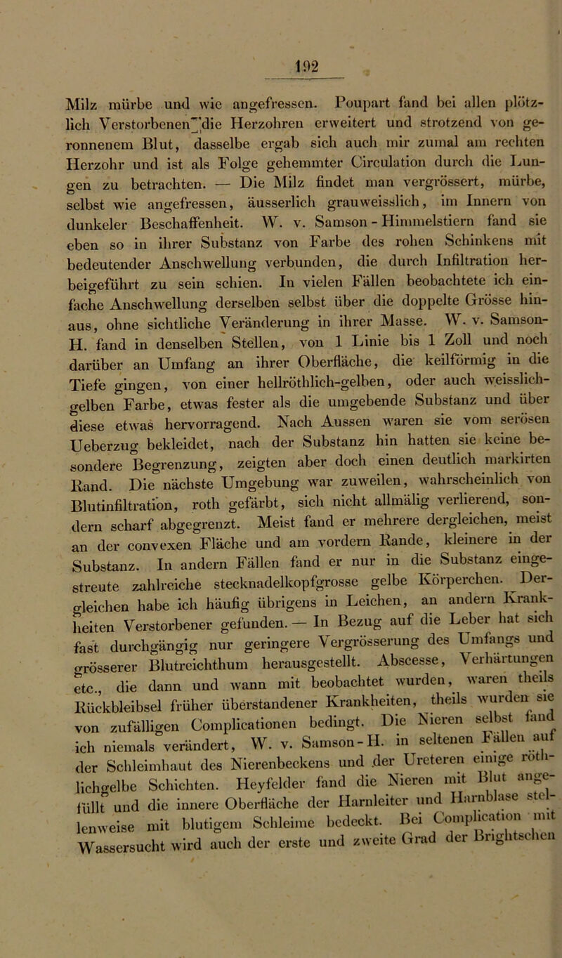 Milz mürbe und wie angefressen. Poupart fand bei allen plötz- lich VerstorbeneiV'die Herzohren erweitert und strotzend von ge- ronnenem Blut, dasselbe ergab sich auch mir zumal am rechten Herzohr und ist als Folge gehemmter Circulation durch die Lun- gen zu betrachten. — Die Milz findet man vergrössert, mürbe, selbst wie angefressen, äusserlich grauweisslich, im Innern von dunkeier Beschaffenheit. W. v. Samson - Himmelstiern fand sie eben so in ihrer Substanz von Farbe des rohen Schinkens mit bedeutender Anschwellung verbunden, die durch Infiltration her- beigeführt zu sein schien. In vielen Fällen beobachtete ich ein- fache Anschwellung derselben selbst über die doppelte Grösse hin- aus, ohne sichtliche Veränderung in ihrer Masse. W. v. Samson- H. fand in denselben Stellen, von 1 Linie bis 1 Zoll und noch darüber an Umfang an ihrer Oberfläche, die keilförmig in die Tiefe gingen, von einer hellröthlich-gelben, oder auch weisshch- gelben°Farbe, etwas fester als die umgebende Substanz und über diese etwas hervorragend. Nach Aussen waren sie vom serösen Ueberzug bekleidet, nach der Substanz hin hatten sie keine be- sondere Begrenzung, zeigten aber doch einen deutlich markirten Band. Die”nächste Umgebung war zuweilen, wahrscheinlich von Blutinfiltration, roth gefärbt, sich nicht allmälig verlierend, son- dern scharf abgegrenzt. Meist fand er mehrere dergleichen, meist an der convexen Fläche und am vordem Bande, kleinere in der Substanz. In andern Fällen fand er nur in die Substanz einge- streute zahlreiche stecknadelkopfgrosse gelbe Körperchen. Der- gleichen habe ich häufig übrigens in Leichen, an andern Krank- heiten Verstorbener gefunden. — In Bezug auf die Leber hat sich fast durchgängig nur geringere Vergrösserung des Umfangs und grösserer Blutreichthum herausgestellt. Abscesse, Verhärtungen etc., die dann und wann mit beobachtet wurden, waren tlieils Bückbleibsel früher überstandener Krankheiten, tlieils wurden sie von zufälligen Complicationen bedingt. Die Nieren selbst fand ich niemals verändert, W. v. Samson-H. in seltenen Fallen aut der Schleimhaut des Nierenbeckens und der Ureteren einige roth- lichgelbe Schichten. Heyfelder fand die Nieren mit Blut ange- füllt und die innere Oberfläche der Harnleiter und Harn ase ste lenweise mit blutigem Schleime bedeckt. Bei Comphcation mit Wassersucht wird auch der erste und zweite Grad der Brightschen