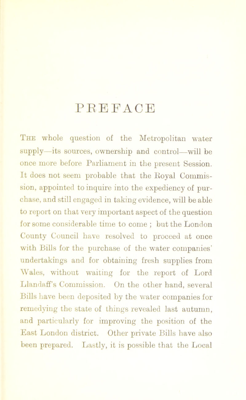 PREFACE The whole question of the Metropolitan water supply—its sources, ownership and control—will be once more before Parliament in the present Session. It does not seem probable that the Royal Commis- sion, appointed to inquire into the expediency of pur- chase, and still engaged in taking evidence, will be able to report on that very important aspect of the question for some considerable time to come ; but the London County Council have resolved to proceed at once with Bills for the purchase of the water companies’ undertakings and for obtaining fresh supplies from Wales, without waiting for the report of Lord Llandaffs Commission. On the other hand, several Bills have been deposited by the water companies for remedying the state of things revealed last autumn, and particularly for improving the position of the East London district. Other private Bills have also been prepared. Lastly, it is possible that the Local